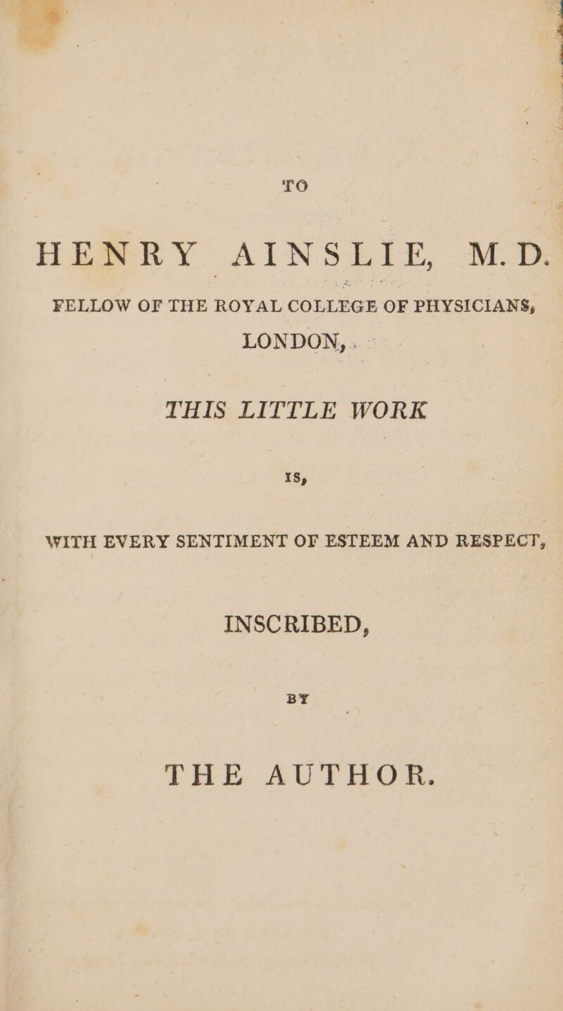 TO FELLOW OF THE ROYAL COLLEGE OF PHYSICIANS, LONDON, . © THIS LITTLE WORK IS, WITH EVERY SENTIMENT OF ESTEEM AND RESPECT, INSCRIBED, BY THE AUTHOR. td a i. ee so