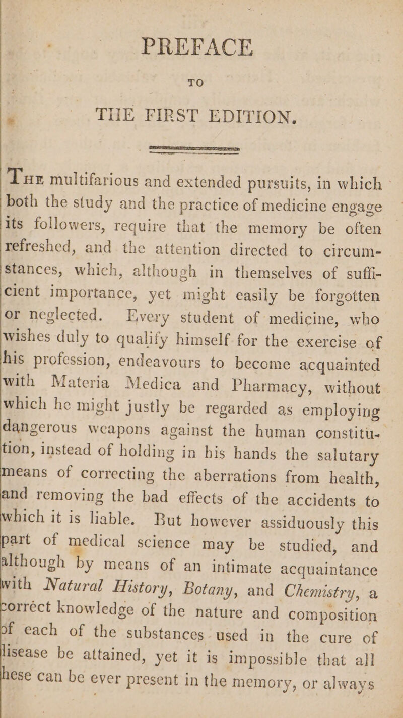 PREFACE TO THE FIRST EDITION. Tue multifarious and extended pursuits, in which both the study and the practice of medicine engage its followers, require that the memory be often refreshed, and the attention directed to circum- stances, which, although in themselves of sufti- cient importance, yet might easily be forgotten or neglected. Every student of medicine, who wishes duly to qualify himself for the exercise of his profession, endeavours to become acquainted with Materia Medica and Pharmacy, without which he might justly be regarded as employing dangerous weapons against the human constitu tion, instead of holding in bis hands the salutary means of correcting the aberrations from health, and removing the bad effects of the accidents to which it is liable. But however assiduously this part of medical science may be studied, and although by means of an intimate acquaintance with Natural History, Botany, and Chemistry, a orrect knowledge of the nature and composition f each of the substances used in the cure of lisease be attained, yet it is impossible that all ese can be ever present in the memory, or always