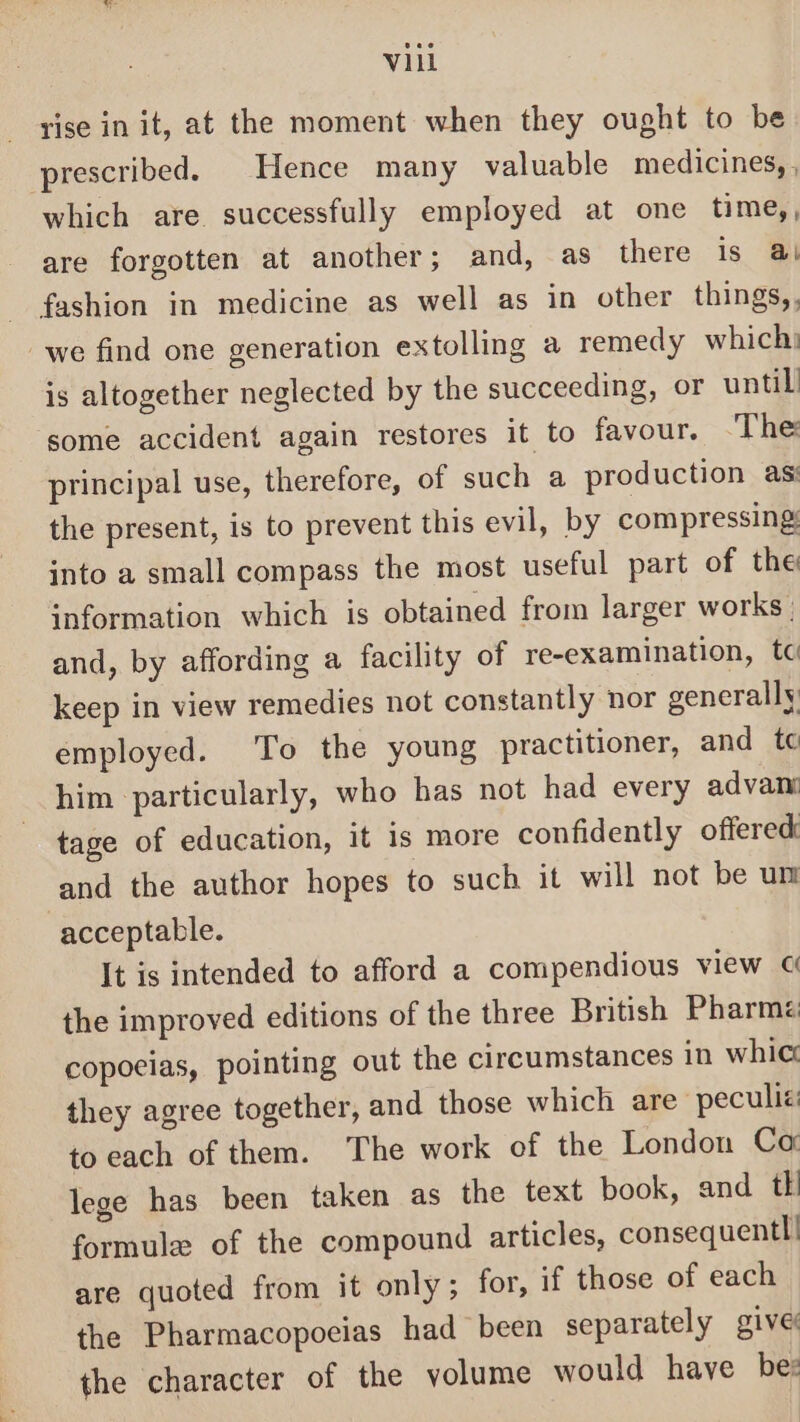 rise in it, at the moment when they ought to be prescribed. Hence many valuable medicines, , which are successfully employed at one time,, are forgotten at another; and, as there is @ fashion in medicine as well as in other things,. we find one generation extolling a remedy which: is altogether neglected by the succeeding, or until some accident again restores it to favour, ‘The principal use, therefore, of such a production as: the present, is to prevent this evil, by compressing: into a small compass the most useful part of the: information which is obtained from larger works | and, by affording a facility of re-examination, tc keep in view remedies not constantly nor generally: employed. To the young practitioner, and tc him particularly, who has not had every advan tage of education, it is more confidently offered: and the author hopes to such it will not be um acceptable. It is intended to afford a compendious view ¢ the improved editions of the three British Pharmz copocias, pointing out the circumstances in whic they agree together, and those which are peculié to each of them. The work of the London Ca lege has been taken as the text book, and tk formule of the compound articles, consequent! are quoted from it only; for, if those of each the Pharmacopoeias had been separately give the character of the volume would have be: