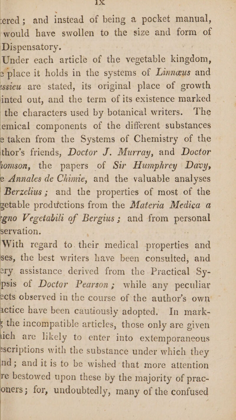 iA ered ; and instead of being a pocket manual, would have swollen to the size and form of Dispensatory. Under each article of the vegetable bide, 2 ‘place it holds in the systems of Linneus and issieu are stated, its original place of growth inted out, and the term of its existence marked | the characters used by botanical writers. The emical components of the different substances etaken from the Systems of Chemistry of the thor’s friends, Doctor J. Murray, and Doctor lomson, the papers of Sir Humphrey Davy, e Annales de Chime, and the valuable analyses Berzelius ; and the properties of most of the getable productions from the Materia Medica a geno Vegetabilt of Bergius; and from dat servation. With regard to. theit medical -properties and ses, the best writers have been consulted, and ery assistance derived from the Practical Sy- psis of Doctor Pearson; while any peculiar ects observed in the course of the author’s own ~ actice have been cautiously adopted. In mark- the incompatible articles, those only are given ich are likely to enter into extemporaneous scriptions with the substance under whieh they nd; and it is to be wished that more attention e Pestdwred upon these by the majority of prac- ners ; for, undoubtedly, many of the confused