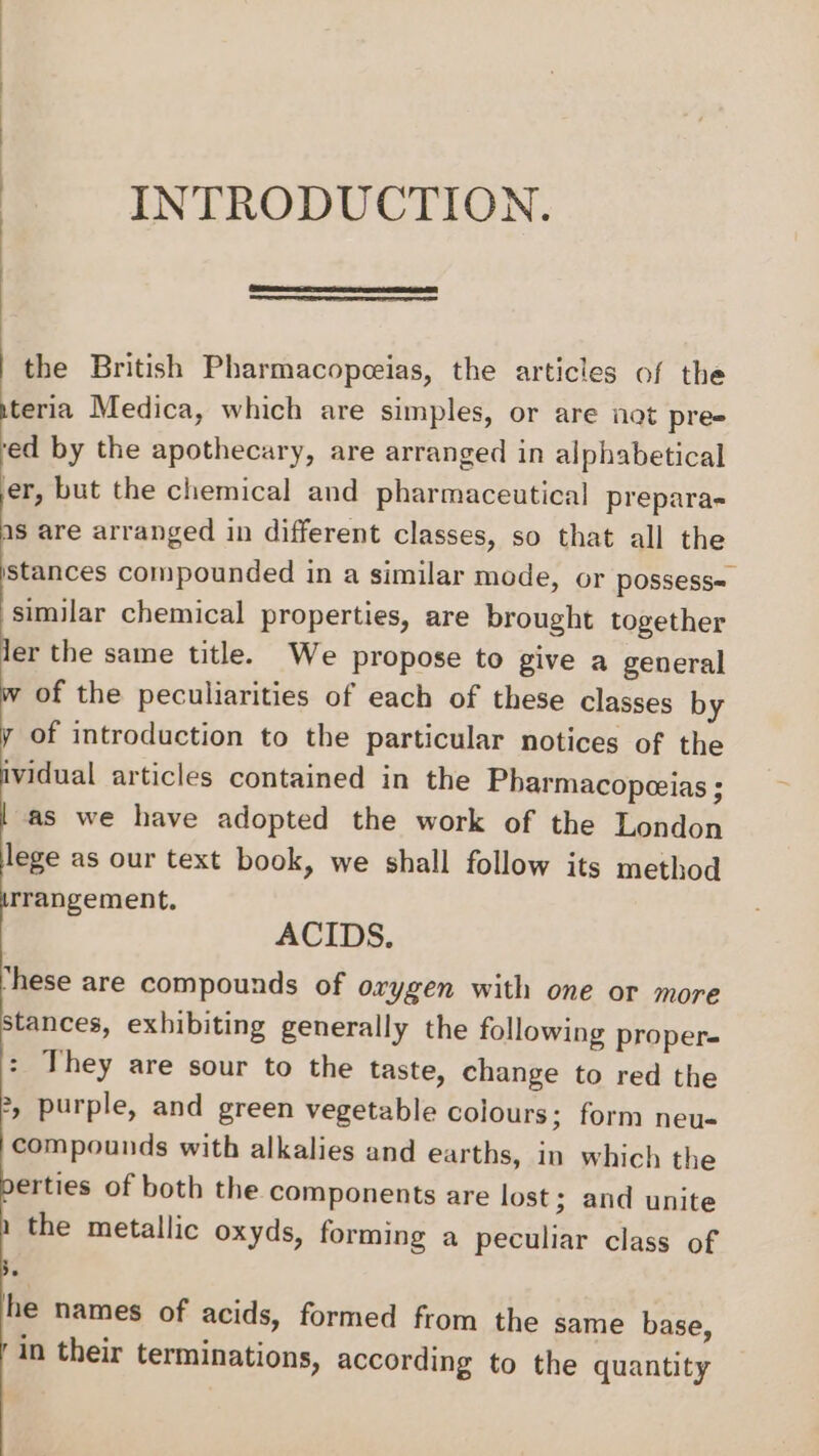 INTRODUCTION. the British Pharmacopceias, the articles of the teria Medica, which are simples, or are not pre- ed by the apothecary, are arranged in alphabetical er, but the chemical and pharmaceutical prepara- as are arranged in different classes, so that all the stances compounded in a similar mode, or possess« similar chemical properties, are brought together ler the same title. We propose to give a general w of the peculiarities of each of these classes by y of introduction to the particular notices of the ividual articles contained in the Pharmacopeeias ; | as we have adopted the work of the London lege as our text book, we shall follow its method rrangement, ACIDS. hese are compounds of orygen with one or more stances, exhibiting generally the following proper- : They are sour to the taste, change to red the 2, purple, and green vegetable colours; form neu- compounds with alkalies and earths, in which the erties of both the components are lost; and unite 1 the metallic oxyds, forming a peculiar class of Be he names of acids, formed from the same base, in their terminations, according to the quantity