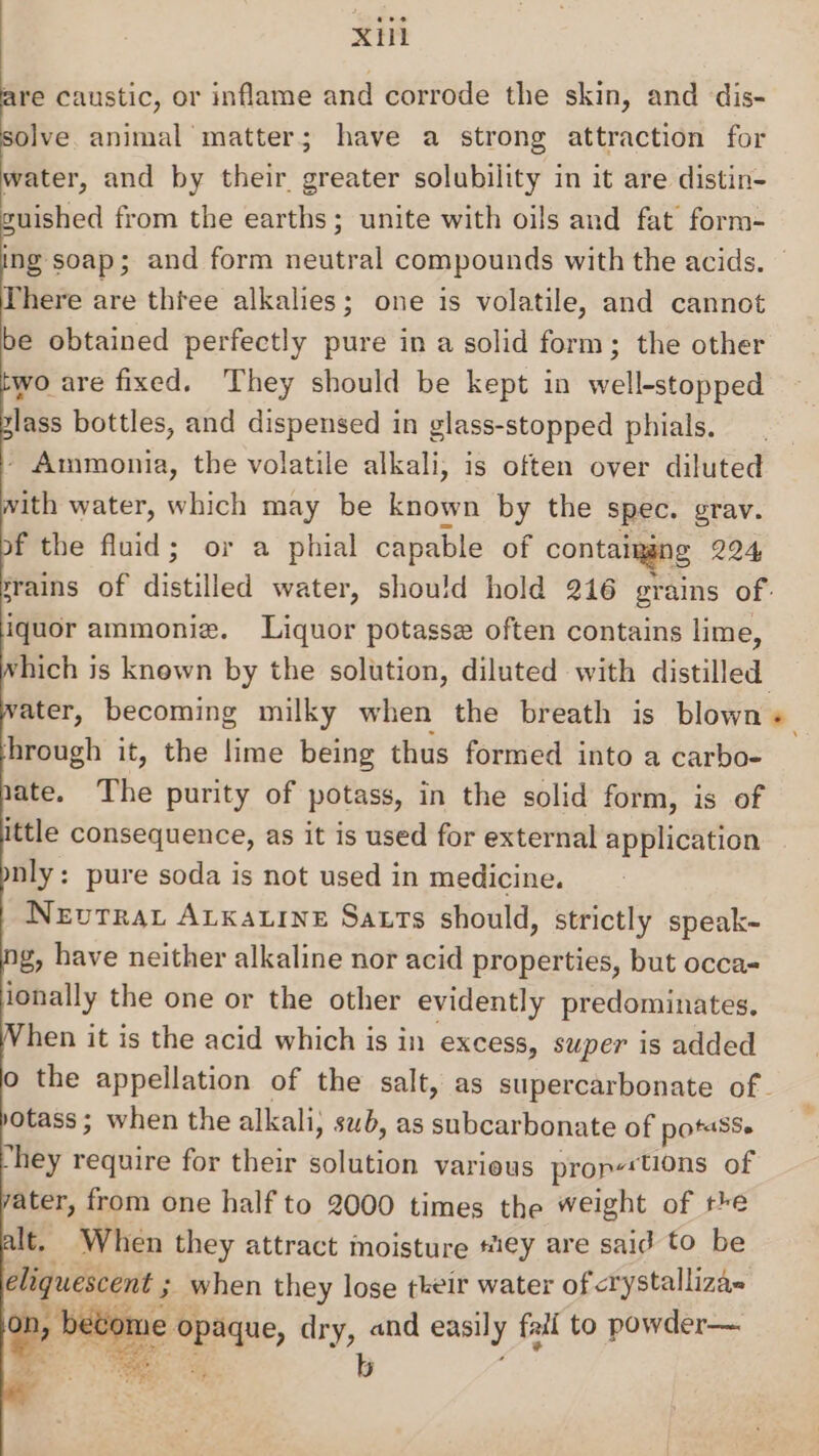 XH are caustic, or inflame and corrode the skin, and dis- solve animal matter; have a strong attraction for water, and by their greater solubility in it are distin- guished from the earths; unite with oils and fat form- ing soap; and form neutral compounds with the acids. There are thtee alkalies; one is volatile, and cannot be obtained perfectly pure in a solid form; the other wo are fixed. They should be kept in well-stopped lass bottles, and dispensed in glass-stopped phials. - Ammonia, the volatile alkali, is often over diluted with water, which may be known by the spec. grav. f the fluid; or a phial capable of contaiggng 224 ‘rains of distilfed water, should hold 216 grains of. iquor ammoniz. Liquor potasse often contains lime, rhich is knewn by the solution, diluted with distilled ater, becoming milky when the breath is blown + hrough it, the lime being thus formed into a carbo- ate. The purity of potass, in the solid form, is of ittle consequence, as it is used for external application nly: pure soda is not used in medicine. Nevrrat Atkatine Satrts should, strictly speak- g, have neither alkaline nor acid properties, but occa- ionally the one or the other evidently predominates. When it is the acid which is in excess, super is added o the appellation of the salt, as supercarbonate of. »otass; when the alkali; sub, as subcarbonate of potasSe hey require for their soilition various prop‘tions of vater, from one half to 2000 times the weight of the It. When they attract moisture #ie€y are said to be eliquescent ; when they lose tkeir water of &lt;ry stallizas e peri, dry, and easily fail to powder— gE 7 ae oer ops) am 2 . ites