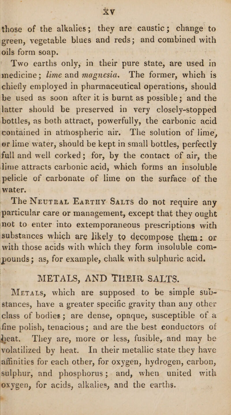 those of the alkalies; they are caustic; change to green, vegetable blues and reds; and combined with oils form soap. Two earths only, in their pure state, are used in medicine; dime and magnesia. The former, which is chiefly employed in pharmaceutical operations, should be used as soon after it is burnt as possible; and the latter should be preserved in very closely-stopped bottles, as beth attract, powerfully, the carbonic acid contained in atthospheric air. The solution of lime, er lime water, should be kept in small bottles, perfectly full and well corked; for, by the contact of air, the dime attracts carbonic acid, which forms an insoluble pelicle of carbonate of lime on the surface of the water. _ The Neuvrrat Earruy Saxts do not require any particular care or management, except that they ought not to enter into extemporaneous prescriptions with substances which are likely to decompose them: or with those acids with which they form insoluble com- pounds; as, for example, chalk with sulphuric acid. METALS, AND THEIR SALTS. Merats, which are supposed to be simple sub- stances, have a greater specific gravity than any other class of bodies; are dense, opaque, susceptible of a fine polish, tenacious; and are the best eonductors of heat. They are, more or less, fusible, and may be volatilized by heat. In their metallic state they have affinities for each other, for oxygen, hydrogen, carbon, sulphur, and phosphorus; and, when united with oxygen, for acids, alkalies, and the earths. ‘