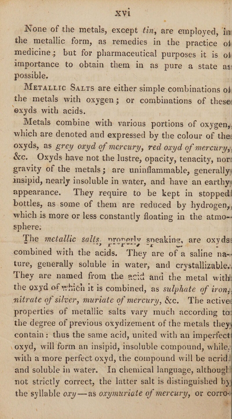 None of the metals, except tin, are employed, im the metallic form, as remedies in the practice ob medicine; but for pharmaceutical purposes it is of importance to obtain them in as pure a state as: possible. ; ) Meratuic Sars are either simple combinations ob the metals with oxygen; or combinations of these ‘exyds with acids. : Metals combine with various portions of oxygeny. which are denoted and expressed by the colour of the: oxyds, as grey oxyd of mercury, red ovyd of METCUT Ys, &amp;c. Oxyds have not the lustre, opacity, tenacity, nor gravity of the metals; are uninflammable, generally; imsipid, nearly insoluble in water, and have an earthyy appearance. They require to be kept in stopped! bottles, as some of them are reduced by hydrogeny,, which is more or less constantly floating in the atmo-- sphere; ; The metallic salis. nronerly sneaking, are oxy dss combined with the acids. They are of a saline na- ture, generally soluble in water, and crystallizablee They are named from the acid and the metal with the oxyd of which it is combined, as sulphate of iron, nitrate of silver, muriate of mercury, &amp;c. The actives properties of metallic salts vary much according t the degree of previous oxydizement of the metals the contain: thus the same acid, united with an imperfect .oxyd, will form an insipid, insoluble compound, while. with a more perfect oxyd, the compound will be acrid! and soluble in water. In chemical language, although not strictly correct, the latter salt is distinguished by the syllable ory—as orymuriate of mercury, or se