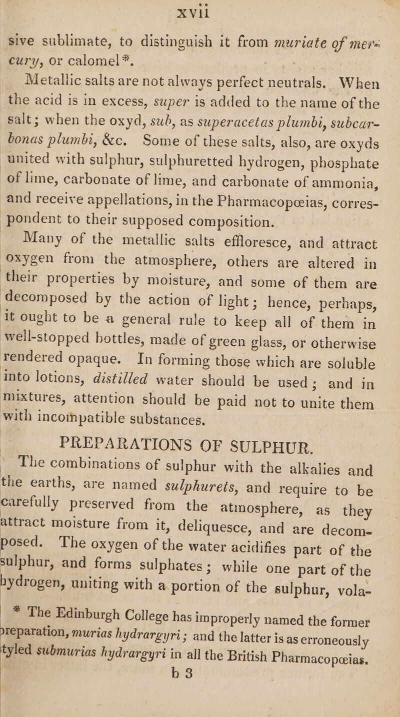 sive sublimate, to distinguish it from muriate of mer= cury, or calomel*, Metallic salts are not always perfect neutrals. When the acid is in excess, super is added to the name of the salt; when the oxyd, swh, as superacetas plumbi, subcar- bonas plumbi, &amp;c. Some of these salts, also, are oxyds united with sulphur, sulphuretted hydrogen, phosphate of lime, carbonate of lime, and carbonate of ammonia, and receive appellations, in the Pharmacopeeias, corres- pondent to their supposed composition. Many of the metallic salts effloresce, and attract “Oxygen from the atmosphere, others are altered in their properties by moisture, and some of them are ‘decomposed by the action of light; hence, perhaps, it ought to be a general rule to keep all of them in well-stopped bottles, made of green glass, or otherwise rendered opaque. In forming those which are soluble into lotions, distilled water should be used ; and in mixtures, attention should be paid not to unite them with incompatible substances. | PREPARATIONS OF SULPHUR. © The combinations of sulphur with the alkalies and the earths, are named sulphurets, and require to be carefully preserved from the atmosphere, as they attract moisture from it, deliquesce, and are decome- posed. The oxygen of the water acidifies part of the sulphur, and forms sulphates ; while one part of the hydrogen, uniting with a.portion of the sulphur, vola- * The Edinburgh College has improperly named the former reparation, murias hydrargyri; and the latter is as erroneously tyled submurias hydrargyri in all the British Pharmacopeeias. b 3