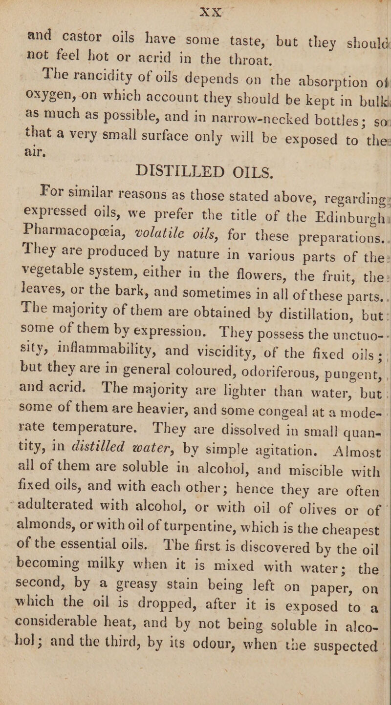 and castor oils have some taste, but they should not feel hot or acrid in the throat. The rancidity of oils depends on the absorption of oxygen, on which account they should be kept in bulk as much as possible, and in narrow-necked bottles; sor that a very small surface only will be exposed to the: air, DISTILLED OILS. For similar reasons as those stated above, regarding» expressed oils, we prefer the title of the Edinburgh: Pharmacopeeia, volatile owls, for these preparations. They are produced by nature in various parts of the: vegetable system, either in the flowers, the fruit, the: leaves, or the bark, and sometimes in all of these parts, . The majority of them are obtained by distillation, but: some of them by expression. They possess the unctuo-- sity, inflammability, and viscidity, of the fixed oils ;, but they are in general coloured, odoriferous, pungent, , and acrid. The majority are lighter than water, but; some of them are heavier, and some congeal at a mode- rate temperature. They are dissolved in small quan- tity, in distilled water, by simple agitation. Almost all of them are soluble in alcohol, and miscible with fixed oils, and with each other; hence they are often ‘adulterated with alcohol, or with oil of olives or of almonds, or with oil of turpentine, which is the cheapest of the essential oils. he first is discovered by the oil becoming milky when it is mixed with water; the second, by a greasy stain being left on paper, on which the oil is dropped, after it is exposed to a considerable heat, and by not being soluble in alco- hol; and the third, by its odour, when the suspected ©