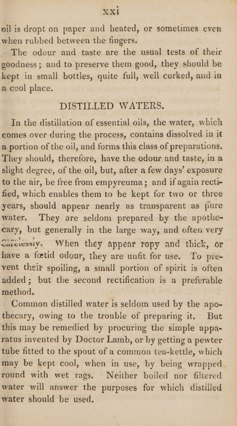 oil is dropt on paper and heated, or sometimes even when rubbed between the fingers. The odour and taste are the usual tests of their goodness ; and to preserve them good, they should be kept in small bottles, quite full, well corked, and in a cool place. DISTILLED WATERS. In the distillation of essential oils, the water, which comes over during the process, contains dissolved in it a portion of the oil, and forms this class of preparations. They should, therefore, have the odour and taste, in a slight degree, of the oil, but, after a few days’ exposure to the air, be free from empyreuma; and if again recti+ fied, which enables them to be kept for two or three years, should appear nearly as transparent as pure water. They are seldom prepared by the apothe- cary, but generally in the large way, and often very 2 | re) Carciessiy. When they appear ropy and thick, or have a fcetid odour, they are unfit for use. To pre- vent their spoiling, a small portion of spirit is often added; but the second rectification is a preferable method. Common distilled water is seldom used by the apo- thecary, owing to the trouble of preparing it. But this may be remedied by procuring the simple appa- ratus invented by Doctor Lamb, or by getting a pewter tube fitted to the spout of a common tea-kettle, which may be kept cool, when in use, by being wrapped. round with wet rags. Neither boiled nor filtered water will answer the purposes for which distilled water should be used,