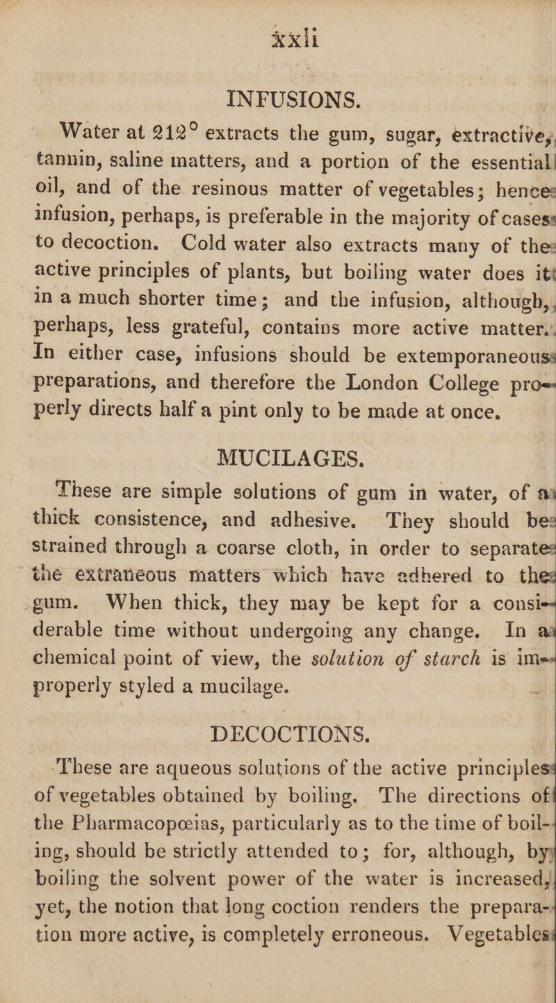 INFUSIONS. Water at 212° extracts the gum, sugar, extractive,. tannin, saline matters, and a portion of the essential! oil, and of the resinous matter of vegetables; hences tiiacion, perhaps, is preferable in the majority of cases: to decoction. Cold water also extracts many of the: active principles of plants, but boiling water does itt in a much shorter time; and the infusion, although, , perhaps, less grateful, contains more active matter,. In either case, infusions should be extemporaneouss preparations, and therefore the London College pro= perly directs half a pint only to be made at once. MUCILAGES. These are simple solutions of gum in water, of a thick consistence, and adhesive. They should bes strained through a coarse cloth, in order to separates the extratieous matters which have adhered to thes -gum. When thick, they may be kept for a consi-- derable time without undergoing any change. In aa chemical point of view, the solution of starch is ime properly styled a mucilage. 3 DECOCTIONS. These are aqueous solutions of the active principle of vegetables obtained by boiling. The directions of the Pharmacopeeias, particularly as to the time of boil- ing, should be strictly attended to; for, although, by; boiling the solvent power of the water is increased, yet, the notion that long coction renders the prepara- tion more active, is completely erroneous. Vegetables