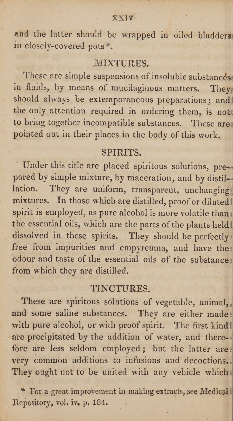 and the latter should be wrapped in oiled bladders: m closely-covered pots*, MIXTURES. These are simple suspensions of insoluble substancés: in fluids, by means of mucilaginous matters. They, should always be extemporaneous preparations; and! the only attention required in ordering them, is nott to bring together incompatible substances. These are: pointed out in their places in the body of this work. SPIRITS. - Under this title are placed spiritous solutions, pres pared by simple mixture, by maceration, and by distil-- lation. They are uniform, transparent, unchanging: mixtures, In those which are distilled, proof or diluted! spirit is employed, as pure alcohol is more volatile than: the essential oils, which are the parts of the plants held! dissolved in these spirits. They should be perfectly; free from impurities and empyreuma, and have the: odour and taste of the essential oils of the substance: from which they are distilled. TINCTURES. These are spiritous solutions of vegetable, animal,, and some saline substances. They are either made: with pure alcohol, or with proof spirit. The first kind| -are precipitated by the addition of water, and there-- fore are less seldom employed; but the latter are: very common additions to infusions and decoctions,. They ought not to be united with any vehicle which: * Fora great improvement in making extracts, see Medical! Repository, vol. ive p. 184.