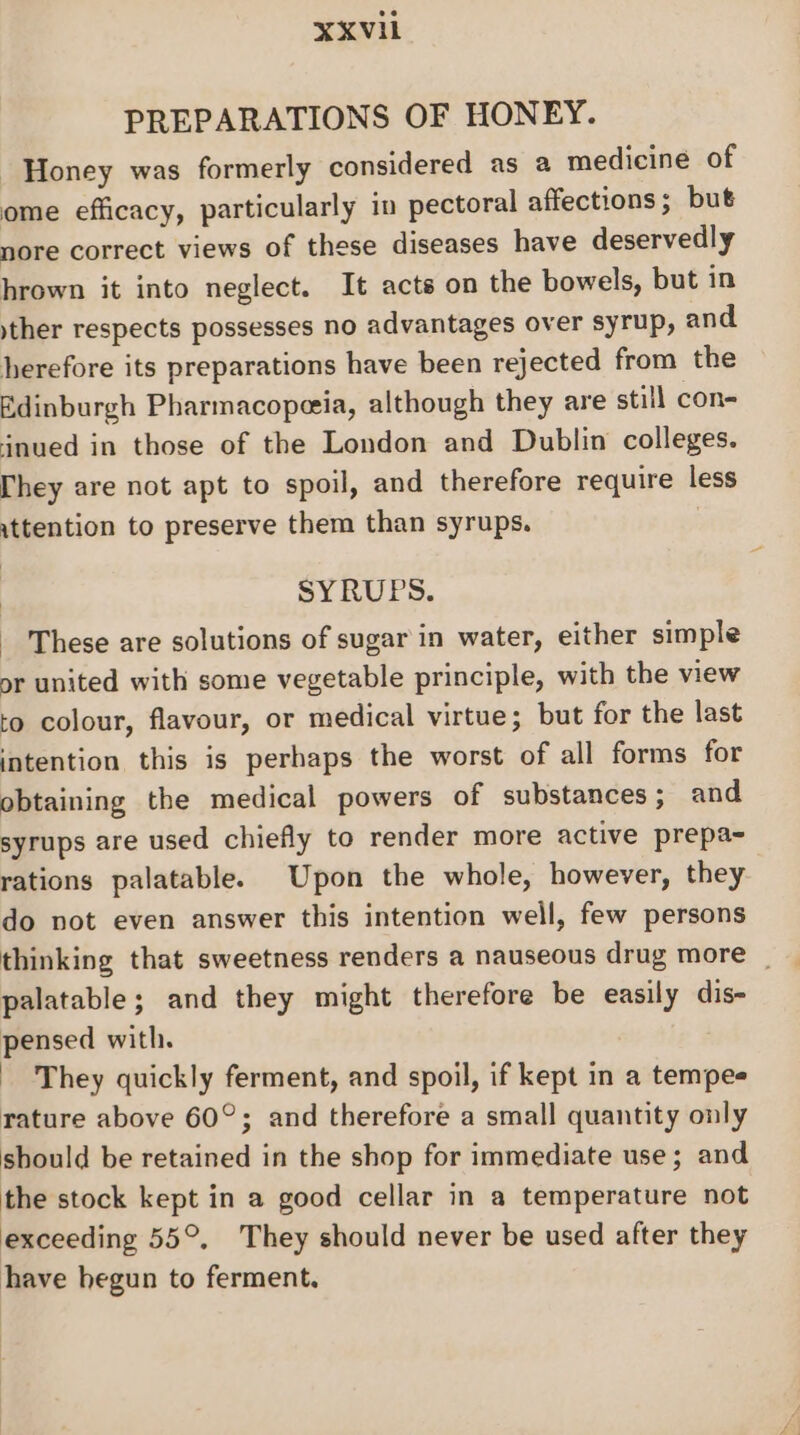 PREPARATIONS OF HONEY. Honey was formerly considered as a medicine of ome efficacy, particularly in pectoral affections; but nore correct views of these diseases have deservedly hrown it into neglect. It acts on the bowels, but in yther respects possesses no advantages over syrup, and herefore its preparations have been rejected from the Edinburgh Pharmacoperia, although they are still con- jnued in those of the London and Dublin colleges. [hey are not apt to spoil, and therefore require less attention to preserve them than syrups. | SYRUPS. These are solutions of sugar in water, either simple or united with some vegetable principle, with the view to colour, flavour, or medical virtue; but for the last intention this is perhaps the worst of all forms for obtaining the medical powers of substances; and syrups are used chiefly to render more active prepa- rations palatable. Upon the whole, however, they do not even answer this intention well, few persons thinking that sweetness renders a nauseous drug more | palatable; and they might therefore be easily dis- pensed with. They quickly ferment, and spoil, if kept in a tempee rature above 60°; and therefore a small quantity only should be retained in the shop for immediate use; and the stock kept in a good cellar in a temperature not exceeding 55°. They should never be used after they have hegun to ferment.