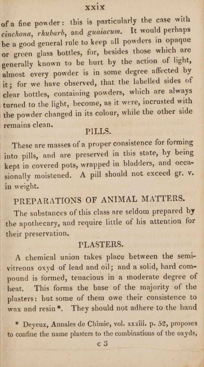 Xx1xX of a fine powder: this is particularly the case with cinchona, rhubarb, and guaiacum. It would perhaps be a good general rule to keep all powders in opaque or green glass bottles, for, besides those which are generally known to be hurt by the action of light, almost every powder is in some degree affected by it; for we have observed, that the labelled sides of ‘clear bottles, containing powders, which are always turned to the light, become, as it were, incrusted with the powder changed in its colour, while the other side remains clean. PILLS. These are masses of a proper consistence for forming into pills, and are preserved in this state, by being kept in covered pots, wrapped in bladders, and occa- ‘sionally moistened. A pill should not exceed gr. v. in weight. PREPARATIONS OF ANIMAL MATTERS. The substances of this class are seldom prepared by the apothecary, and require little of his attention for _ their preservation. PLASTERS. A chemical union takes place between the semi- _ vitreous oxyd of lead and oil; and a solid, hard com- pound is formed, tenacious in a moderate degree of heat. This forms the base of the majority of the plasters: but some of them owe their consistence to wax and resin*. They should not adhere to the hand * Deyeux, Annales de Chimie, vol. xxxiii. p. 52, proposes to confine the name plasters to the combinations of the oxyds, c3