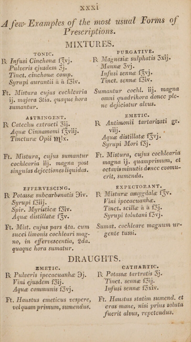 TONIC. Kk Infusi Cinchone fv}. Pulveris ejusdem 3}. Tinct. cinchone comp. Syrupi aurantii a a fSiv. Ft. Mistura cujus cochlearia ij. majora 3tia. quaque hora sumantur. ASTRINGENT. Kk Catechu extracti 31}. Aque Cinnamomi f3viij. Tincture Opi yx. Ft. Mistura, cujus sumantur cochlearia iij. magna post singulas dejectiones liquidas. EFFERVESCING. Kk Potasse subcarbonatis Div. Syrupi f3iij. Spir. Myristice f3iv. Aque distillate f3v. succi limonis cochleart mag- no, in effervescentia, 2da. quaque hora sumatur. PURGATIVE&gt; - Manne 3vj. Infusi senne £3}. Tinct. senne fSiv. Sumantur cochl. ij. magna omni quadrihora donec ple- ne dejiciatur alvus. EMETIC. kK Antimonit tartarizatr gt. viij. aly Aque distillate £3¥j. Syrupi Mori £3). Ft. Mistura, cujus cochlearia magna ij. quamprimum, e€t octavis minutis denec evomu- erit, sumenda. EXPECTORANT. RK Misture amygdale fv. Vini ipecacuanhe. Tinct. scille a a £3}. Syrupi tolutani £3vj. Sumat. cochleare magnum ur- gente tussi. / EMETIC. K Pulveris ipecacuanhe Dj. Vini ejusdem f3ij. Aque communis f3v}. Ft. Haustus emeticus vespere, vel quam primum, sumendus, CATHARTIC. Ik Potasse tartratis 3}. Tinct. senne £3). Infusi senne fSxiv. Ft. Haustus statim sumend. et cras mane, nisi prius soluta fuerit alvus, repetendus, oo ~ £4