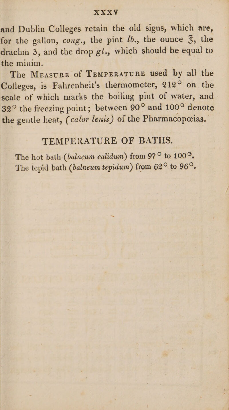 and Dublin Colleges retain the old signs, which are, for the gallon, cong., the pint /b., the ounce 3, the drachin 3, and the drop gt., which should be equal to the minim. The Measure of TEMPERATURE saa by all the Colleges, is Fahrenheit’s thermometer, 212° on the scale of which marks the boiling pint of water, and 32° the freezing point; between 90° and 100° denote the gentle heat, (calor lenis) of the Pharmacopeeias. TEMPERATURE OF BATHS. The hot bath (balneum calidum) from 97° to 100°. The tepid bath (balneum tepidum) from 62° to 96°