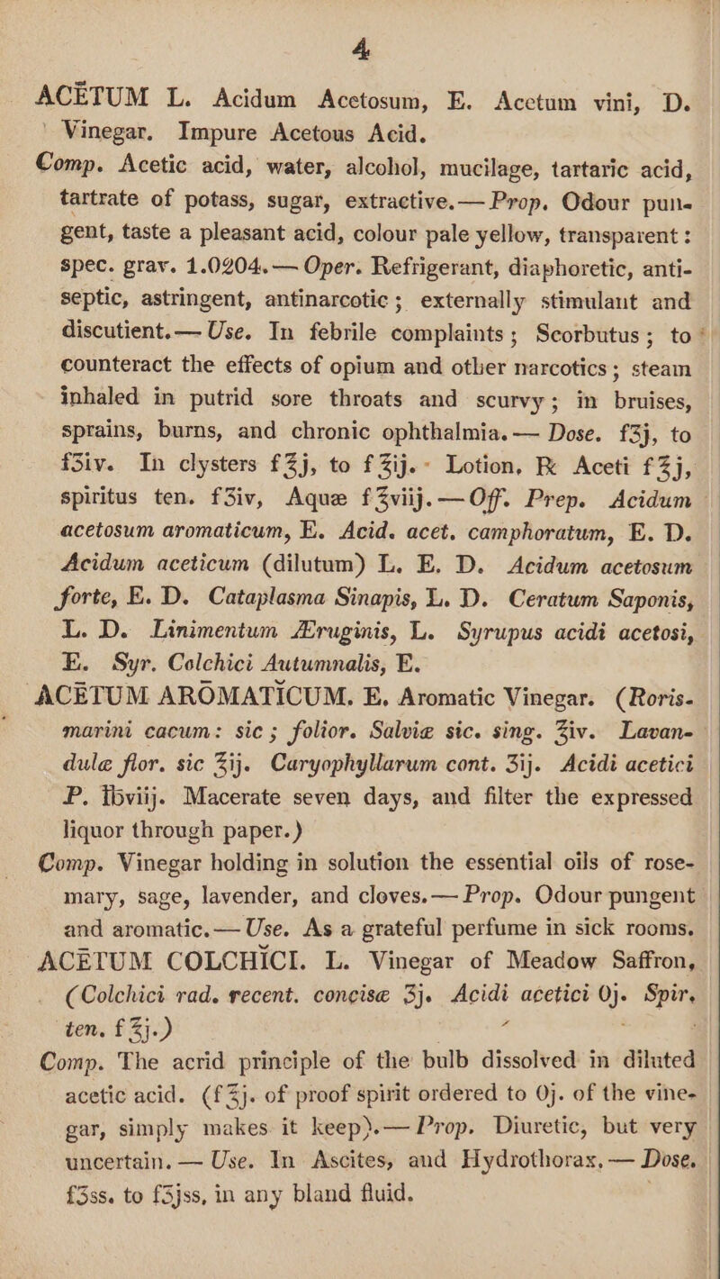 ACETUM L. Acidum Acetosum, E. Acetum vini, D. Vinegar. Impure Acetous Acid. Comp. Acetic acid, water, alcohol, mucilage, tartaric acid, tartrate of potass, sugar, extractive.— Prop. Odour pun- gent, taste a pleasant acid, colour pale yellow, transparent : spec. grav. 1.0204.— Oper. Refrigerant, diaphoretic, anti- septic, astringent, antinarcotic ; externally stimulant and counteract the effects of opium and other narcotics; steam inhaled in putrid sore throats and scurvy; in bruises, sprains, burns, and chronic ophthalmia.— Dose. £3}, to fSiv. In clysters £Zj, to fZij.- Lotion, R Aceti f3j, acetosum aromaticum, E. Acid. acet. camphoratum, E. D. Acidum aceticum (dilutum) L. E. D. <Acidum acetosum forte, E. D. Cataplasma Sinapis, L. D. Ceratum Saponis, L. D. Linimentum “ruginis, L. Syrupus acidi acetosi, E. Syr. Colchici Autumnalis, E. ACETUM AROMATICUM. E, Aromatic Vinegar. (Roris- marini cacum: sic; folior. Salvi sic. sing. Ziv. Lavan- dule flor. sic Zij. Caryophyllarum cont. 3ij. Acidi acetici P. fbviij. Macerate seven days, and filter the expressed liquor through paper. ) Comp. Vinegar holding in solution the essential oils of rose- mary, sage, lavender, and cleves.— Prop. Odour pungent and aromatic.— Use. As a grateful perfume in sick rooms. ACETUM COLCHICI. L. Vinegar of Meadow Saffron, (Colchici rad. recent. concise 3}. Acidi acetici 0): Spir. ten. fj.) ‘- Comp. The acrid principle of the bulb dissolved in diluted acetic acid. (f 3}. of proof spirit ordered to 0j. of the vine- gar, simply makes. it keep).— Prop. Diuretic, but very uncertain. — Use. In Ascites, aud Hydrothorax, — Dose, f3ss. to fSjss, in any bland fluid.