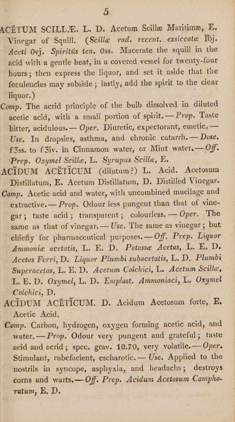 ACETUM SCILL. L. D. Acetum Scille Maritime, E. Vinegar of Squill. (Scille rad. recent, exsiccate Ihj. Aceti Ovj. Spirités ten. Oss. Macerate the squill in the acid with a gentle heat, in a covered vessel for twenty-four hours; then express the liquor, and set it aside that the feculencies may subside ; lastly, add the spirit to the clear liquor. ) Comp. The acrid principle of the bulb dissolved in diluted acetic acid, with a smali portion of spirit.— Prop, Taste bitter, acidulous.— Oper. Diuretic, expectorant, emetic. — Use. In dropsies, asthma, and chronic catarrh.— Dose. f3ss. to f Ziv. in Cinnamon water, or Mint water.— Off. ‘Prep. Oxymel Scille, L. Syrupus Scille, E. | ACIDUM ACETICUM (dilutum?) L. Acid. Acetosum Distillatum, E. Acetum Distillatam, D. Distilled Vinegar. Comp. Acetic acid and water, with uncombined mucilage and extractive. — Prop. Odour less pungent than that of vine- gar; taste acid; transparent ; colourless. — Oper. . The same as that of vinegar.— Use. The same as vinegar; but chiefly for pharmaceutical purposes.—-Off. Prep. Liquor Ammonia acetatis, L. E. D. Potasse Acetas, L. E, D. Acetas Ferri, D. Liquor Plumbi subacetatis, L. D, Plumbi Superacetas, L. E.D. Acetum Colchici, L. Acetum Scille, L. E. D. Orymel, L. D. Emplast. Ammoniaci, L. Oxymel Colchici, D. ACIDUM ACETICUM. D. Acidum Acetosum forte, E, Acetic Acid. Comp. Carbon, hydrogen, oxygen forming acetic acid, and water, — Prop. Odour very pungent and grateful; taste acid and acrid; spec. grav. 10.70, very volatile.—- Oper. Stimulant, rubefacient, escharotic.— Use. Applied to the nostrils in syncope, asphyxia, and headachs; destroys corns and warts.— Off. Prep. Acidum Acetosum Campho- ratum, E, D.