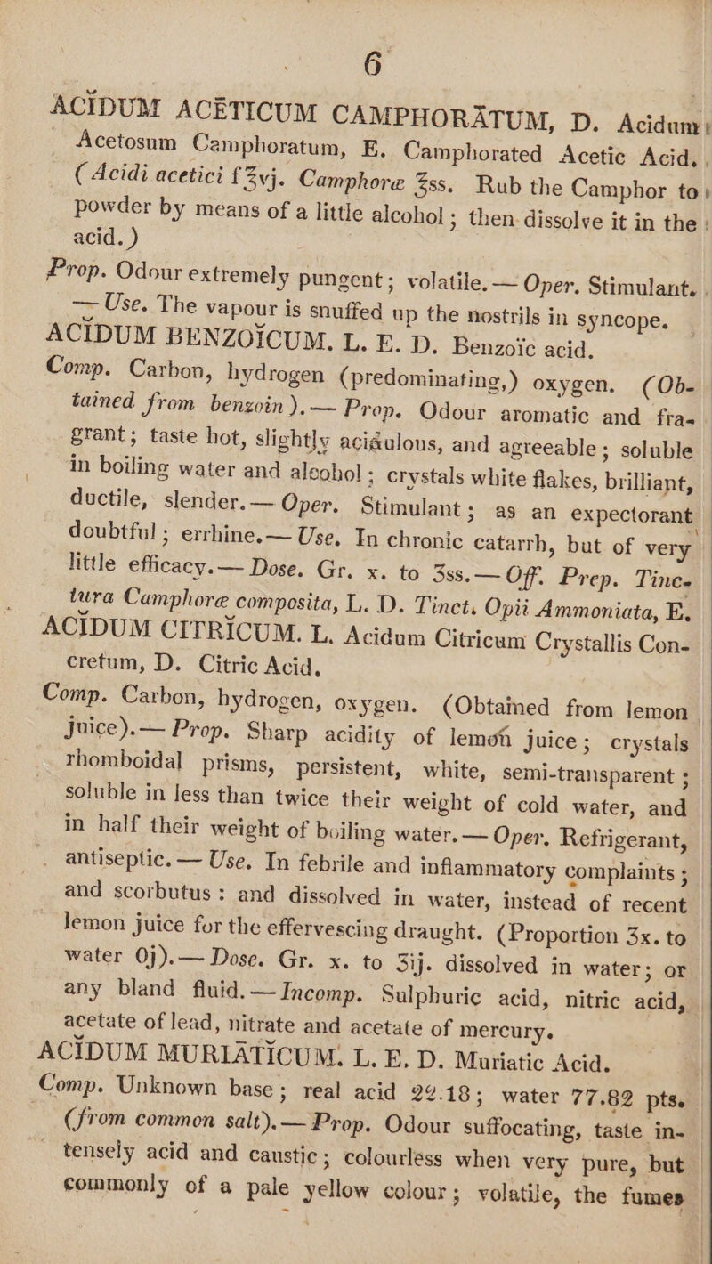 ACIDUM ACETICUM CAMPHORATUM, D. Acidum, _ Acetosum Camphoratum, E. Camphorated Acetic Acid, . ( Acidi acetici f vj. Camphore %ss. Rub the Camphor to) powder by means of a little alcohol ; then: dissolve it in the : acid. ) Prop. Odour extremely pungent ; volatile. ~ Oper. Stimulant. . — Use. The vapour is snuffed up the nostrils in syncope. ACIDUM BENZOICUM. L. E. D. Benzoic acid. Comp. Carbon, hydrogen (predominating, ) oxygen. (Ob- | tained from benzoin ),— Prop. Odour aromatic and fra- grant; taste hot, slightly acidulous, and agreeable; soluble in boiling water and alcohol ; crystals white flakes, brilliant, ductile, slender. — Oper. Stimulant; as an expectorant doubtful ; errhine.— Use. In chronic catarrh, but of very little efficacy. — Dose. Gr. x. to 3ss.— Off. Prep. Tine. tura Camphore composita, L. D. Tinct, Opti Ammoniata, E. ACIDUM CITRICUM. L. ‘Acidum Citricum Crystallis Con- cretum, D. Citric Acid, Comp. Carbon, hydrogen, oxygen. (Obtamed from lemon juice).— Prop. Sharp acidity of lemoh Juice; crystals rhomboidal prisms, persistent, white, semi-transparent ; soluble in Jess than twice their weight of cold water, and in half their weight of boiling water. — Oper, Refrigerant, . antiseptic. — Use. In febrile and inflammatory complaints ; and scorbutus: and dissolved in water, instead of recent Jemon juice for the effervescing draught. (Proportion 3x. to water 0j).— Dose. Gr. x. to Sij. dissolved in water; or any bland fluid. — Incomp. Sulphuric acid, nitric acid, | acetate of lead, nitrate and acetate of mercury. ACIDUM MURIATICUM. L. E, D. Muriatic Acid. Comp. Unknown base; real acid 22.18; water 77.82 pts. (from common salt).— Prop. Odour suffocating, taste in- | _ tensely acid and caustic; colourless when very pure, but | commonly of a pale yellow colour ; volatile, the fumes —