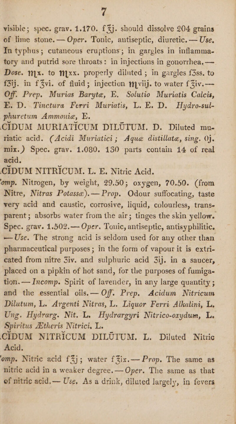 visible; spec. grav. 1.170. £3j. should dissolve 204 grains of lime stone.— Oper. Tonic, antiseptic, diuretic. — Use. In typhus; cutaneous eruptions; in gargles in inflamma. tory and putrid sore throats: in injections in gonorrhea. —~ Dose. 1.x. to Mxx. properly diluted ; in gargles f3ss. to f3ij. in f3vi. of fluid; injection viij. to water fZiv.— Off. Prep. Murias Baryte, E. Solutio Muriatis Calcis, E. D. Tinctura Ferri Muriatis, L. E. D. Hydro-sul- phuretum Ammonia, E. CIDUM MURIATICUM DILOUTUM. D. Diluted mu- riatic acid. (Acidi Muriatici; Aque distillate, sing. Oj. mix.) Spec. grav. 1.080. 130 parts contain 14 of real acid. CIDUM NITRICUM. L. E. Nitric Acid. ‘omp. Nitrogen, by weight, 29.50; oxygen, 70.50. (from Nitre, Nitras Potasse).— Prop. Odour suffocating, taste very acid and caustic, corrosive, liquid, colourless, trans- parent ; absorbs water from the air; tinges the skin yellow. Spec. gray. 1.502.— Oper. Touic, antiseptic, antisyphilitic. —Use. The strong acid is seldom used for any other than pharmaceutical purposes; in the form of vapour it is extri- cated from nitre 3iv. and sulphuric acid 3ij, in a saucer, | placed on a pipkin of hot sand, for the purposes of fumiga- tion. — Incomp. Spirit of lavender, in any large quantity ; and the essential oils.— Off. Prep. Acidum Nitricum Dilutum, L. Argenti Nitras, L. Liquor Ferri Alkalini, L, Ung. Hydrarg. Nit. L. Hydrargyri Nitrico-oxrydum, L. Spiritus theris Nitrici, L. CIDUM NITRICUM DILUIUM. L. Diluted Nitric Acid. ‘omp. Nitric acid £2); water fZix.— Prop. The same as nitric acid in a weaker degree.— Oper. The same as that of nitric acid, — Use, As a drink, diluted largely, in fevers