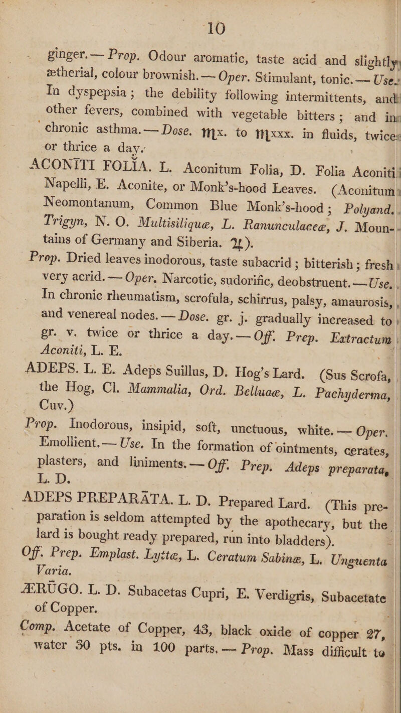 ginger.— Prop. Odour aromatic, taste acid and slightly, zetherial, colour brownish. ~ Oper. Stimulant, tonic. — Use.» In dyspepsia; the debility following intermittents, and other fevers, combined with vegetable bitters; and ing ‘chronic asthma.— Dose. Mx. to Myxxx. in fluids, twice: or thrice a day. ACONITI FOLIA. L. Aconitum Folia, D. Folia Aconitt: Napelli, E. Aconite, or Monk’s-hood Leaves. (Aconitum. Neomontanum, Common Blue Monk’s-hood 3 Polyand.. Trigyn, N. O. Multisilique, L. Ranunculacee, J. Moun-- tains of Germany and Siberia. 2). Prop. Dried leaves inodorous, taste subacrid ; bitterish ; fresh i very acrid. — Oper. Narcotic, sudorific, deobstruent. — Use, J In chronic rheumatism, scrofula, schirrus, palsy, amaurosis, ; and venereal nodes. — Dose. gr. j. gradually increased to» gr. v. twice or thrice a day.— Of. Prep. Extractum Aconiti, L. E. 4 ADEPS. L. E. Adeps Suillus, D. Hog’s Lard. (Sus Scrofa, the Hog, Cl. Mammalia, Ord. Belluae, L. Pachyderma, | Cuv.) Prop. Inodorous, insipid, soft, unctuous, white. — Oper. Emollient.— Use. In the formation of ointments, cerates, plasters, and liniments. — Of. Prep. Adeps preparata, L. D. ADEPS PREPARATA. L. D. Prepared Lard. (This pre- _— paration is seldom attempted by the apothecary, but the lard is bought ready prepared, run into bladders). - Of. Prep. Emplast. Lytte, L. Ceratum Sabine, L. Unguenta Varia. AERUGO. L. D. Subacetas Cupri, E. Verdigris, Subacetate . of Copper, . =| Comp. Acetate of Copper, 43, black oxide of copper 27, water 30 pts. in 100 parts. —- Prop. Mass difficult to |