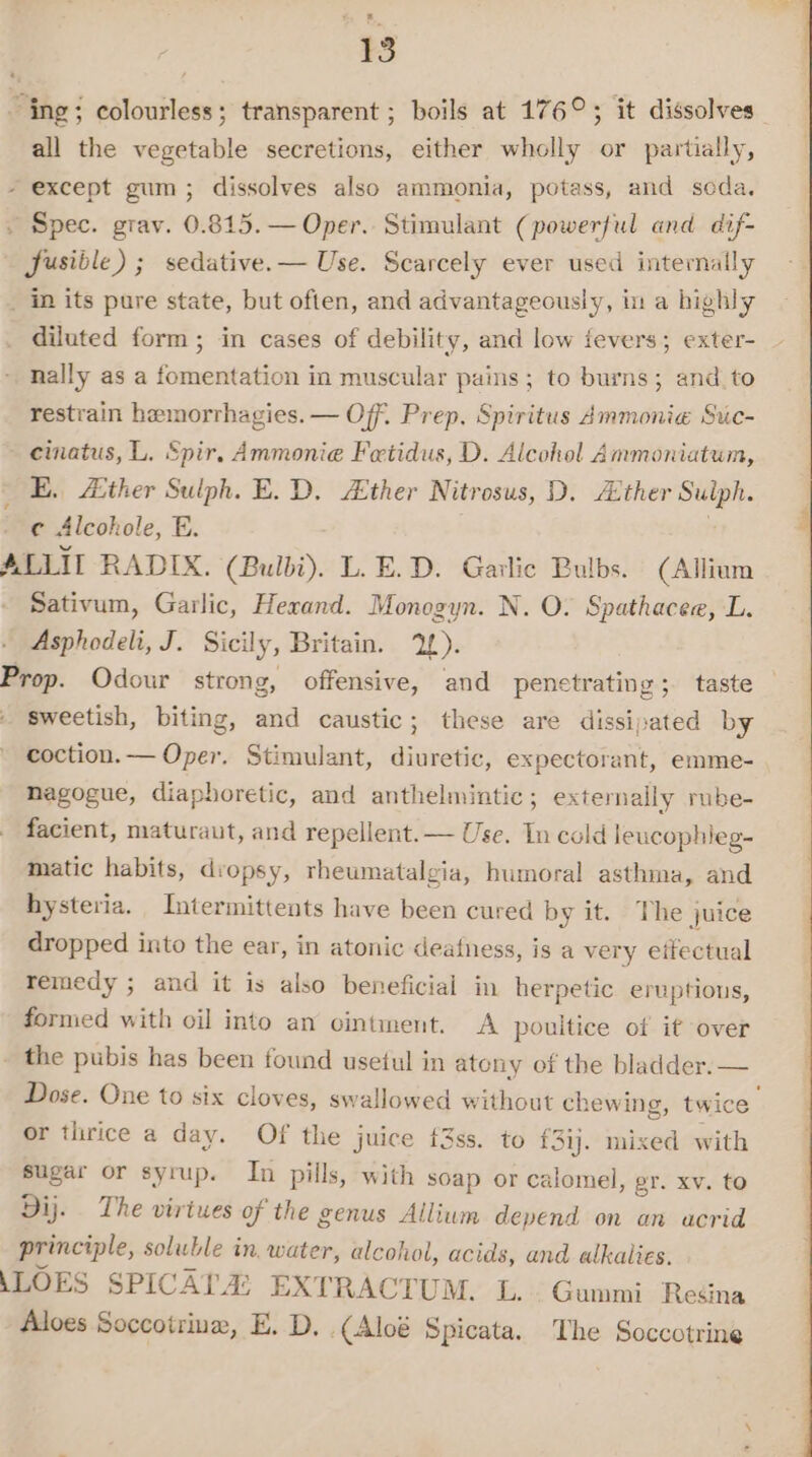 ing; colourless; transparent ; boils at 176°; it dissolves all the vegetable secretions, either wholly or partially, - except gum; dissolves also ammonia, potass, and seda. . Spec. grav. 0.815. — Oper. Stimulant (powerful and dif- Jusible) ; sedative. — Use. Scarcely ever used internally _ in its pure state, but often, and advantageously, in a highly diluted form; in cases of debility, and low fevers; exter- nally as a fomentation in muscular pains; to burns; and to restrain hemorrhagies. — Off. Prep. Spiritus Ammonia Suc- cinatus, L. Spir, Ammonie Fetidus, D. Alcohel Ammoniatum, E. A:ther Sulph. E. D, ther Nitrosus, D. Alther Sulph. the Alcohole, E. . E ALLIT RADIX. (Bulbi). L.E.D. Garlic Bulbs. (Allium Sativum, Garlic, Herand. Monogyn. N. O. Spathacee, L. Asphodeli, J. Sicily, Britain. 1). Prop. Odour strong, offensive, and penctrating ; taste — sweetish, biting, and caustic; these are dissipated by coction.— Oper. Stimulant, diuretic, expectorant, emme- nagogue, diaphoretic, and anthelmintic; externally rnbe- facient, maturaut, and repellent. — Use. In cold leucophieg- matic habits, dropsy, rheumatalgia, humoral asthma, and hysteria. Intermittents have been cured by it. The juice dropped into the ear, in atonic deafness, is a very eifectual remedy ; and it is also beneficial in herpetic eruptions, formed with oil into an cintment. A poultice of it over - the pubis has been found usetul in atony of the bladder. — Dose. One to six cloves, swallowed without chewing, twice or thrice a day. Of the juice f3ss. to {3ij. mixed with sugar or syrup. In pills, with soap or calomel, gr. xv. to Dij. The virtues of the genus Allium depend on an acrid principle, soluble in, water, alcohol, acids, and alkalies. (LOES SPICATA: EXTRACTUM. L.\; Gummi Redina Aloes Soccotriuz, E. D, .(Aloé Spicata. The Soccotrine