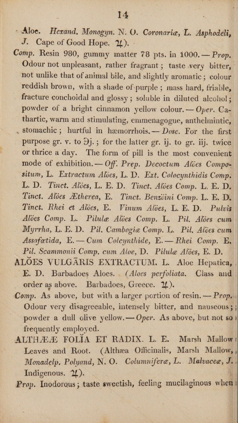 ~ Aloe. Herand. Monogyn. N. VU. Coronaria, L. Asphodeli, J. Cape of Good Hope. 2£). - Comp. Resin 980, gummy matter 78 pts. in 1000. — Prop. Odour not unpleasant, rather fragrant ; taste very bitter, | not unlike that of animal bile, and slightly aromatic ; colour reddish brown, with a shade of ‘purple ; mass hard, friable, fracture conchoidal and glossy ; soluble in diluted alcohol; powder of a bright cinnamon yellow colour. — Oper. Ca- thartic, warm and stimulating, emmenagogue, anthelmintic, . stomachic ; hurtful in hamorrhois.— Dose. For the first purpose gr. v. to 9j.; for the latter gr. ij. to gr. iij. twice or thrice a day. The form of pill is the most convenient mode of exhibition.— Off. Prep. Decoctum Alées Compe= situm, L. Extractum Aloes, L. D. Ext. Colocynthidis Comp. L.D. Tinct. Alées, L. E. D. Tinct. Ales Comp. L, E. D. Tinct. Alées Atherea, E. Tinct. Bensziini Comp. L. E. D. Tinct. Rhei et Alées, E. Vinum Alses, L. E. D. Pulvis Aloes Comp. L. Pilule Alées Comp. L. Pil. Alées cum Myrrha, L. E.D. Pil. Cambogie Comp. L. Pil, Alées cum Assafetida, E.—Cum Coleynthide, E.— Rhei Comp. E, Pil. Scammonit Comp. cum Aloe, D. Pilule Alses, E. D. ALOES VULGARIS EXTRACTUM, L. Aloe Hepatica, , E. D, Barbadoes Aloes. . (Aloes perfoliata. Class and order as above. Barbadoes, Greece. 2). Comp. As above, but with a larger portion of resin. — Prop, . Odour very disagreeable, intensely bitter, and nauseous; ; powder a dull olive yellow.— Oper. As above, but not 80) frequently employed. ALTHA:A FOLIA ET RADIX. L. E. Marsh Mallowy Leaves and Root. (Althea Officinalis, Marsh Mallow, , Monadelp, Polyand, N.O. Columnifere, L. Malvaceae, J.. Indigenous. 2f). ‘ Prop. Inodorous ; taste sweetish, feeling mucilaginous when,