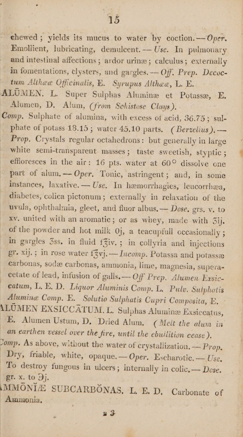 _ chewed ; yields its mucus to water by coction.— Oper. Emollient, lubricating, demuleent.-— Use. In pulmonary and intestinal affections ; ardor urine ; calculus; externally - in fomentations, clysters, and gargles. -— Off. Prep. Decoc- ~ tum Alihee Officinalis, E. Syrupus Althee, L. E. ALUMEN. L. Super Sulphas Alumine et Potasse, E, Alumen, D, Alum, (from Schistose Clays). Comp. Sulphate of alumina, with excess of acid, 36.75; sul- phate of potass 18.15 ; water 45.10 parts. (Berzelius),— Prop. Crystals regular octahedrons: but generally in large white semi-transparent. masses; taste sweetish, styptic ; ~ effloresces in the air: 16 pts. water at 60° dissolve one - part of alum.— Oper. Tonic, astringent; and, in some instances, laxative. — Use. In hemorrhagies, leucorrha, diabetes, colica pictonum ; externally in relaxation of the uvula, ophthalmia, gleet, and fluor albus. — Dose. grs. v. to - Xv, united with an aromatic; or as whey, made with Sij. of the powder and hot milk 0j, a teacupfull occasionally ; in gargles 3ss, in fluid fZiv. ; in collyria and injections gr. xij.; in rose water {3vj.— Incomp. Potassa and potasse carbonas, sod carbonas, ammonia, lime, magnesia, supera- cetate of lead, infusion of galls. — Off Prep. Alwmen Easic- catum, L. E. D. Liquor Aluminis Comp. L. Pulo. Sulphatis _ Alumine Comp. E. Solutio Sulphatis Cupri Composita, E. ALUMEN EXSICCATUM.L. Sulphas Aluminze Exsiccatus, Bs Alumen Ustum, D. Dried Alum. (Melt the alum in an earthen vessel over the fire, until the ebuilition cease ds Jomp. As above, without the water of crystallization. — Prop, Dry, friable, white, opaque. — Oper. Escharotic. — Use, To destroy fungous in ulcers ; internally in colic, — Dose. gr. x. to Dj. é \MMONIA SUBCARBONAS, L. E.D, Carbonate of Ammonia, | aS