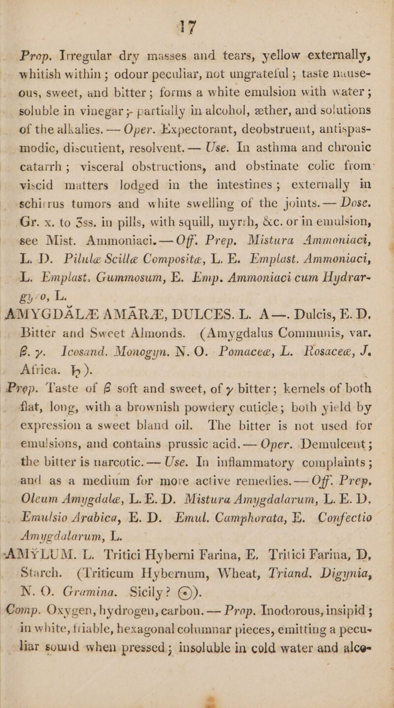 Prop. Irregular dry masses and tears, yellow externally, whitish within ; odour peculiar, not ungrateful; taste nuuse- ous, sweet, and bitter; forms a white emulsion with water ; soluble in vinegar ;- partially in alcohol, ether, and solutions of the alkalies. — Oper. Expectorant, deobstruent, antispas- _modic, discutient, resolvent. — Use. In asthma and chronic catarrh ; visceral obstructions, and obstinate colic from’ viscid matters lodged in the intestines; externally in ‘schirrus tumors and white swelling of the joints. — Dose. Gr. x. to 3ss. in pills, with squill, myrrh, &amp;c. or in emulsion, see Mist. Ammoniaci.— Off. Prep. Mistura Ammoniaci, L. D. Pilule Scille Composite, L. E. Emplast. Ammoniaci, L. Emplast. Gummosum, E. Emp. Ammoniaci cum Hydrar- gy 70, L. AMYGDALA AMARZ, DULCES. L. A—. Dulcis, E. D. _. Bitter and Sweet Almonds. (Amygdalus Communis, var. By. Icosand. Monogyn. N.O. Pomacee, L. Rosacee, J. Africa. hh). Prep. Taste of @ soft and sweet, of y bitter; kernels of both . flat, long, with a brownish powdery cuticle; both yield by expression a sweet biand oil. The bitter is not used. for emu!sions, and contains prussic acid. — Oper. Demulceut ; the bitter is narcotic. — Use. In inflammatory complaints ; and as a medium for more active remedies.— Off. Prep, Oleum Amygdale, L.E.D. Mistura Amygdalarum, L. E. D. Emulsio Arabica, E. D. Emul. Camphorata, E. Confectio Amygdalarum, L. | “AMYLUM. L. Tritici Hyberni Farina, E, Tritici Farina, D, Starch. (Triticum Hybernum, Wheat, Triand. Digynia, N.O. Gramina. Sicily? ©). Comp. Oxygen, hydrogen, carbon. — Prop. Inodorous, insipid ; in white, triable, hexagonal columnar pieces, emitting a pecu~ | Mar sound when pressed; insoluble in cold water and alce-