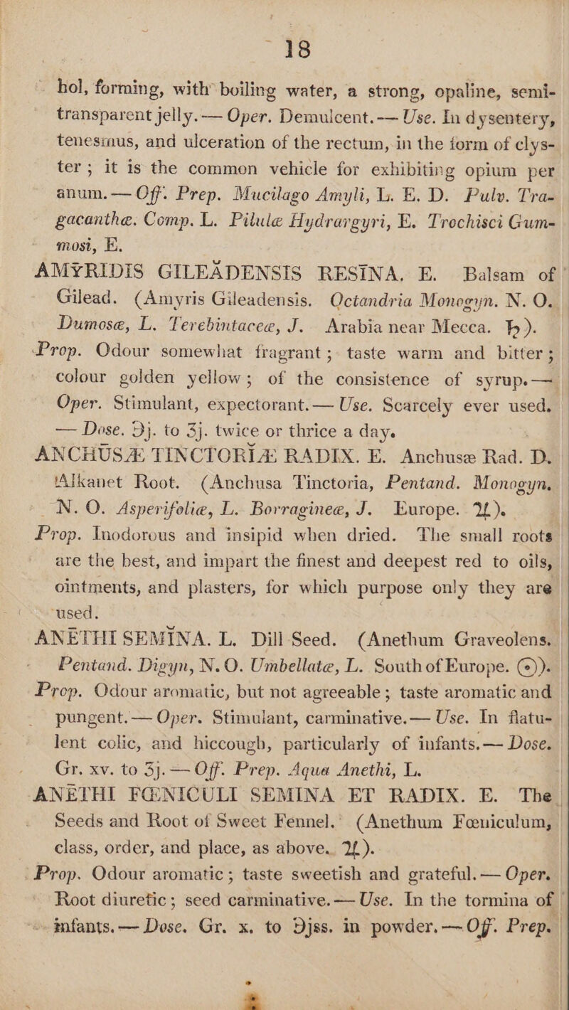 48 hol, forming, with’ boiling water, a strong, opaline, semi- transparent jelly. — Oper. Demulcent.-— Use. In dysentery, tenesmus, and ulceration of the rectum, in the form of clys- ter; it is the common vehicle for exhibiting opium per anum.— Off. Prep. Mucilago Amyli, i. E. D. Pulv. Tra- gacanthe. Comp. L. Pilule Hydrargyri, E. Trochisci Gum- mosi, EK. Gilead. (Amyris Gileadensis. Qctandria Monogyn. N. O. Dumose, L. Terebintacee, J. Arabia near Mecca. b). Prop. Odour somewhat fragrant ;. taste warm and bitter; colour golden yellow; of the consistence of syrup.— Oper. Stimulant, expectorant.— Use. Scarcely ever used. — Dose. 9}. to 3). twice or thrice a day. ANCHUS A TINCTORL&amp; RADIX. E. Anchuse Rad. D. ‘Alkanet Root. (Anchusa Tinctoria, Pentand. Monogyn, _N. 0. Asperifolie, L. Borraginee, J. Europe. 2). ointments, and plasters, for which purpose only they are ‘used. ANETHI SEMINA. L. Dill Seed. (Anethum Graveolens. Pentand. Digyn, N.O. Umbellate, L. South of Europe. @)). Prop. Odour aromatic, but not agreeable ; taste aromatic and pungent.— Oper. Stimulant, carminative.— Use. In flatu- lent colic, and hiccough, particularly of infants. — Dose. Gr. xv. to 3j.— Off. Prep. Aqua Anethi, L. Seeds and Root of Sweet Fennel.’ (Anethum Feuiculum, class, order, and place, as above. 2{). ' Prop. Odour aromatic ; taste sweetish and grateful. — Oper.