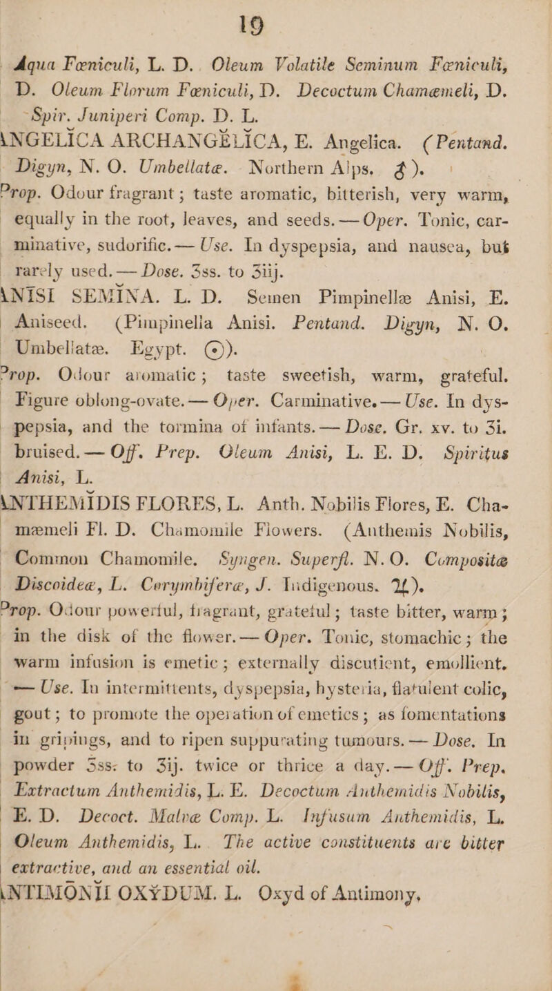 Aqua Feniculi, L. D.. Oleum Volatile Seminum Feniculi, D. Oleum Florum Feniculi,D. Decoctum Chamemeli, D. ~Spir. Juniperit Comp. D. L. Digyn, N. O. Umbellate. Northem Alps. @). | Aniseed. (Pimpinella Anisi. Pentand. Digyn, N. O. Umbellate. Egypt. ©). ] Figure oblong-ovate.— Oper. Carminative. — Use. In dys- pepsia, and the tormina of infants. — Dose, Gr. xv. to 3i. bruised. — Off. Prep. Qleum Anisi, L. E. D. Spiritus Anisi, L. Common Chamomile. Syngen. Superfl. N.O. Composite Discoidee, L. Corymbifere, J. Tadigenous. 1L). gout; to promote the opeiation of emetics; as fomentations in gripings, and to ripen suppurating twnours. — Dose, In powder 5ss: to 3ij. twice or thrice a day.— Off. Prep, Extractum Anthemidis, L. E. Decoctum Anthemidis Nobilis, E.D. Decoct. Malve Comp. L. Infusum Anthemidis, L, Oleum Anthemidis, L.. The active constituents are bitter extractive, and an essential oil. +4