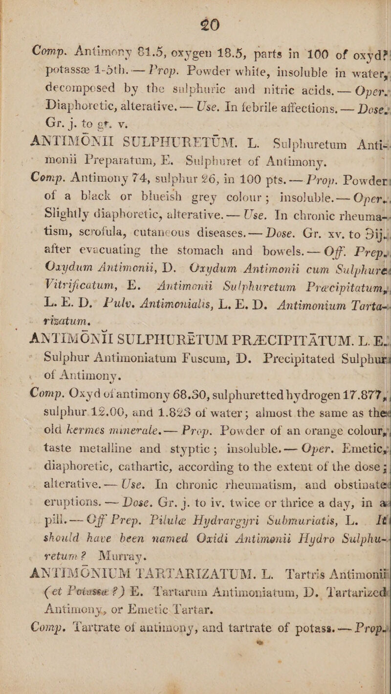 Comp. Antimony 81.5, oxygen 18.5, parts in 100 of oxyd?. potassee 1-5th.— Prep. Powder white, insoluble in water,’ decompesed by the sulphuric and nitrie acids, — Oper Diaphoretic, alterative. — Use. In febrile affections, — Dosez Gr. j. to of. v. ANTIMONIL SULPHUR ETOM. L. Sulphuretum Anti- monii Preparatum, E. Sulpburet of Antimony. Comp. Antimony 74, sulphur 26, in 100 pts. — Prop. Powder of a black or blueish grey colour; insoluble. — Oper. Slightly diaphoretic, alterative.— Use, In chronic rheuma~ tism, scrofula, cutancous diseases. — Dose. Gr. xv. to Dip. after evacuating the stomach and bowels. — Off. Prep. Oxydum Antimonii, D. Graydum Antimonti cum Sulphures Vitrificatum, E. Antimonii Sulphuretum Pr ecipitatumy, L. E. D.” Pulo, Antimonialis, L.E.D. Antimonium Tartax: risatum. ANTIMONII SULPHURETUM PRECIPITATUM. L. E. Sulphur Antimoniatum Fuscum, D. Precipitated Sulphur of Antimony. Comp. Oxyd oi antimony 68.30, sulphuretted hydrogen 17.877, sulphur.12.00, and 1.823 of water; almost the same as the¢ old kermes minerale.— Prop. Powder of an orange coloury, taste metalline and styptic; insoluble.— Oper. Emeticy diaphoretic, cathartic, according to the extent of the dose; . alterative.— Use. In chronic rheumatism, and obstinat eruptions. — Dose. Gr. j. to iv. twice or thrice a day, in | pill. — Of Prep. Bithdle Hydrargyri Submuriatis, L. I should have been named Oxidi ieee Hydro Sulphae yetum? Murray. ANTIMONIUM TARTARIZATUM. L. Tartris Antimonil (et Potwsse ?) E, Vartarui Antimoniatum, D. Tartarize Antimony, or Emetic. Tartar. | Comp. ‘Tartrate of anthnony, and tartrate of potass. — Propy *