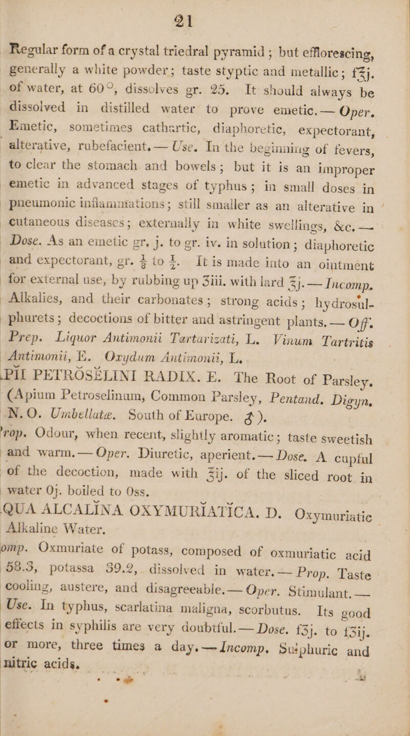 Regular form of a crystal triedral pyramid ; but efflorescing, generally a white powder; taste styptic and metallic; £3}. _ of water, at 60°, dissolves gr. 25. It should always be dissolved in distilled water to prove emetic. — Oper. Emetic, sometimes cathartic, diaphoretic, expectorant, -alterative, rubefacient. Use. In the beginaing of fevers, to clear the stomach and bowels; but it is an improper emetic in advanced stages of typhus; in small doses in pueumonic inflammations; still smaller as an alterative in ’ cutaneous diseases; externally in white sweilings, &amp;c,— Dose. As an emetic gr, j. to gr. iv. in solution; diaphoretic and expectorant, er. %to+. Itis made into an ointment for external use, by rubbing up 3iii. with lard 3j.—I. nceomp. Alkalies, and their carbonates ; strong acids ; hydrosul- phurets; decoctions of bitter and astringent plants, — Of. Prep. Liquor Antimonii Tartarizati, L. Vinum Tartritis Antimonii, KE. Oxydum Antimonii, L. PIL PETROSELINI RADIX. E. The Root of Parsley. -(Apium Petroselinum, Common Parsley, Pentand. Digyn. N.O. Umbellate, South of Europe. #). op. Odour, when recent, slightly aromatic; taste sweetish and warm.— Oper. Diuretic, aperient.— Dose. A cuptul -of the decoction, made with 3ij. of the sliced root in water 0}. boiled to Oss. QUA ALCALINA OXYMURIATICA. D. Oxymuriatic Alkaline Water. omp. Oxmuriate of potass, composed of oxmuriatic acid 58.3, potassa 39.2, dissolved in water. — Prop. Taste Cooling, austere, and disagreeable. — Oper. Stimulant. — Use. In typhus, scarlatina maligna, scorbutus, Its good effects in syphilis are very doubtful. — Dose. £3}. to {3ij. or more, three times a day. — Incomp. Swphuric and nitric acids. — fh Si pee z p* oy