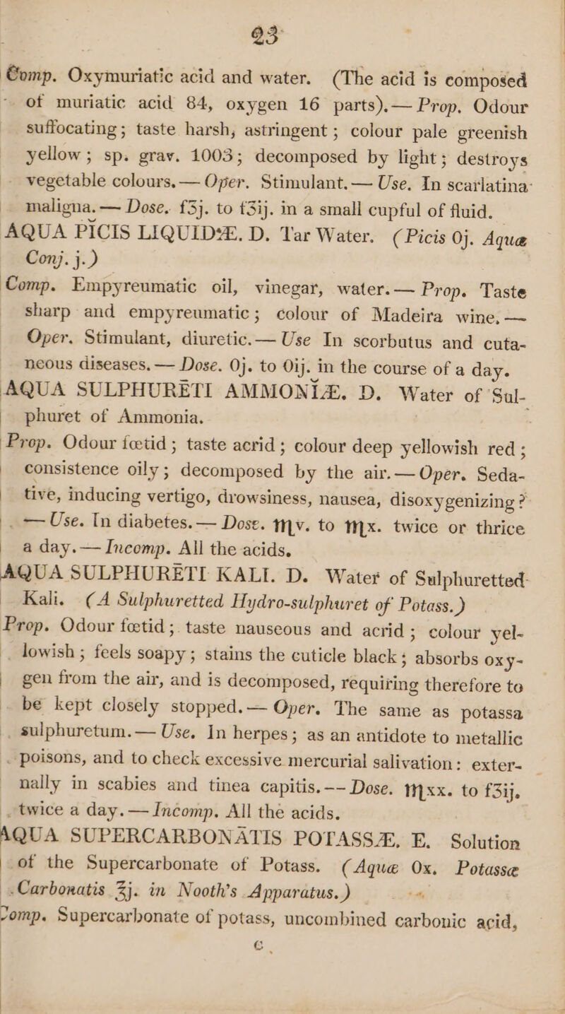 a3 ‘€omp. Oxymuriatic acid and water. (The acid is composed of muriatic acid 84, oxygen 16 parts).— Prop, Odour suffocating; taste harsh, astringent ; colour pale greenish yellow; sp. grav. 1003; decomposed by light ; destroys vegetable colours. — Oper. Stimulant.— Use. In scarlatina: maligna. — Dose, {3}. to £3ij. in a small cupful of fluid. AQUA PICIS LIQUID. D. Tar Water. ( Picis 0}. Aqua Con). j.) Comp. Empyreumatic oil, vinegar, water.— Prop. Taste sharp and empyreumatic; colour of Madeira wine, — Oper, Stimulant, diuretic.— Use In scorbatus and cuta- heous diseases. — Dose. 0}. to Oij. in the course of a day. AQUA SULPHURETI AMMONIA. D. Water of ‘Sal- phuret of Ammonia. . Prop. Odour fetid ; taste acrid ; colour deep yellowish red ; consistence oily ; decomposed by the air.— Oper. Seda- tive, inducing vertigo, drowsiness, nausea, disoxygenizing ? . — Use. In diabetes. — Dose. tv. to Mx. twice or thrice a day. — Incomp. All the acids. AQUA SULPHURETI KALI. D. Water of Sulphuretted Kali. (A Sulphuretted Hydro-sulphuret of Potass.) Prop. Odour feetid ;. taste nauseous and acrid ; colour yel- . lowish ; feels soapy; stains the cuticle black ; absorbs oxy- | gen from the air, and is decomposed, requiring therefore to be kept closely stopped.— Oper. The same as potassa sulphuretum.— Use. In herpes; as an antidote to metallic . poisons, and to check excessive mercurial salivation : exter- _ nally in scabies and tinea capitis. -- Dose. xx. to f3iy. . twice a day. — Incomp. All the acids. QUA SUPERCARBONATIS POTASS, E. Solution of the Supercarbonate of Potass. (Aque Ox. Potasse -Carbonatis 3j. in Nooth’s Apparatus.) Lott Jomp. Supercarbonate of potass, uncombined carbonic acid, G .