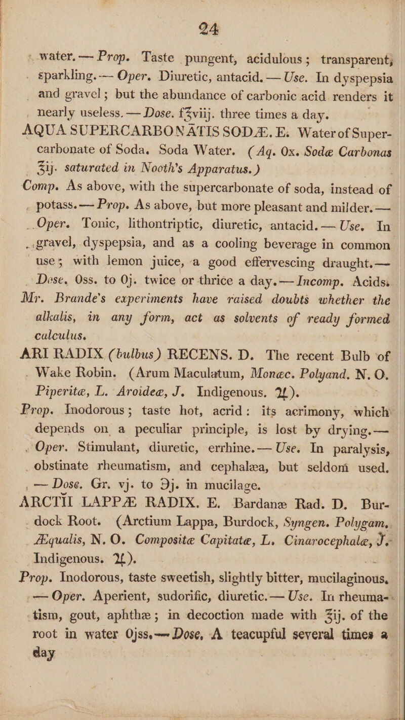 - -water.— Prop. Taste pungent, acidulous ; transparent, . sparkling.- Oper. Diuretic, antacid. — Use. In dyspepsia _ and gravel; but the abundance of carbonic acid. renders it . nearly useless. — Dose. fBviij. three times a day. AQUA SUPERCARBONATIS SODA. E. Water of Super- carbonate of Soda. Soda Water. (Ag. Ox. Sode Carbonas _ Bij. saturated in Nooth’s Apparatus. ) Comp. As above, with the supercarbonate of soda, instead of . potass.— Prop. As above, but more pleasant and milder. — _.Oper. Tonic, lithontriptic, diuretic, antacid. — Use. In . gravel, dyspepsia, and as a cooling beverage in common use; with lemon juice, a good effervescing draught.— _ Dese. Oss. to 0}. twice or thrice a day.—Incomp. Acids Mr. Brande’s experiments have raised doubts whether the alkalis, in any form, act as solvents of acid formed calculus. ARI RADIX (tulbus) RECENS. D. The recent Bulb ‘of . Wake Robin. (Arum Maculatum, Monec. Polyand. N. “ Piperite, L. Aroidee, J. Indigenous. 2). Prop. Inodorous; taste hot, acrid: its acrimony, which: depends on a peculiar principle, is lest by drying. — , Oper. Stimulant, diuretic, errhine.— Use. In paralysis, _ obstinate rheumatism, and cephalea, but seldom used. _—~ Dose. Gr. vj. to Dj. in mucilage. ARCTIL LAPP RADIX. E. Bardane Rad. D. Bur- - dock Root. (Arctium Lappa, Burdock, Syngen. Polygam,. Aiqualis, N.O. Composite Capitate, L. Cinarocephale, Te Indigenous. 2). Prop. Inodorous, taste sweetish, slightly bitter, erernes .— Oper. Aperient, sudorific, diuretic.— Use. In rheuma-: .tism, gout, aphthe ; in decoction made with Zij. of the root in water Ojss.——- Dose, A teacupful several times a — day .