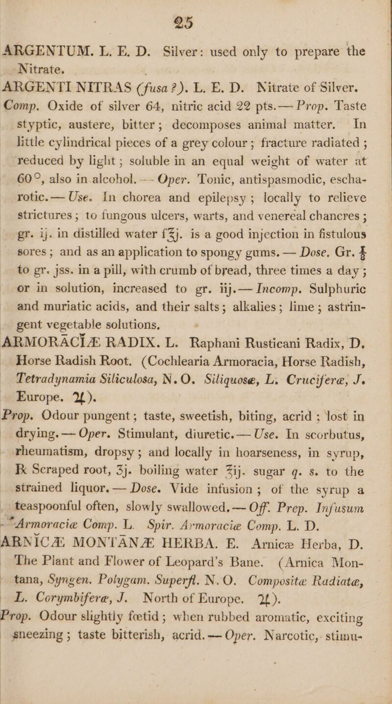 styptic, austere, bitter; decomposes animal matter. In little cylindrical pieces of a grey colour ; fracture radiated ; reduced by light ; soluble in an equal weight of water at 60°, also in alcohol. -- Oper. Tonic, antispasmodic, escha- rotic.— Use. In chorea and epilepsy ; locally to relieve strictures ; to fungous ulcers, warts, and venereal chancres ; gr. ij. in distilled water f3j. is a good injection in fistulous sores ; and as an application to spongy gums. — Dose. Gr. $ to gr. jss. in a pill, with crumb of bread, three times a day ; or in solution, increased to gr. iij.— Incomp. Sulphuric and muriatic acids, and their salts; alkalies; lime ; astrin- gent vegetable solutions, Horse Radish Root. (Cochlearia Armoracia, Horse Radish, Tetradynamia Siliculosa, N.O. Siliquose, L. Crucifere, J. Europe. 2). drying. — Oper. Stimulant, diuretic.— Use. In scorbutus, rheumatism, dropsy ; and locally in hoarseness, in syrup, Kk Scraped root, 3j. boiling water Zij. sugar q. s. to the strained liquor.— Dose. Vide infusion; of the syrup a _ teaspoonful often, slowly swallowed, — Off. Prep. Infusum ; The Plant and Flower of Leopard’s Bane. (Arnica Mon- tana, Syngen. Polygam. Superfl. N.O. Composite Radiata, L. Corymbifere, J. North of Europe. 2).