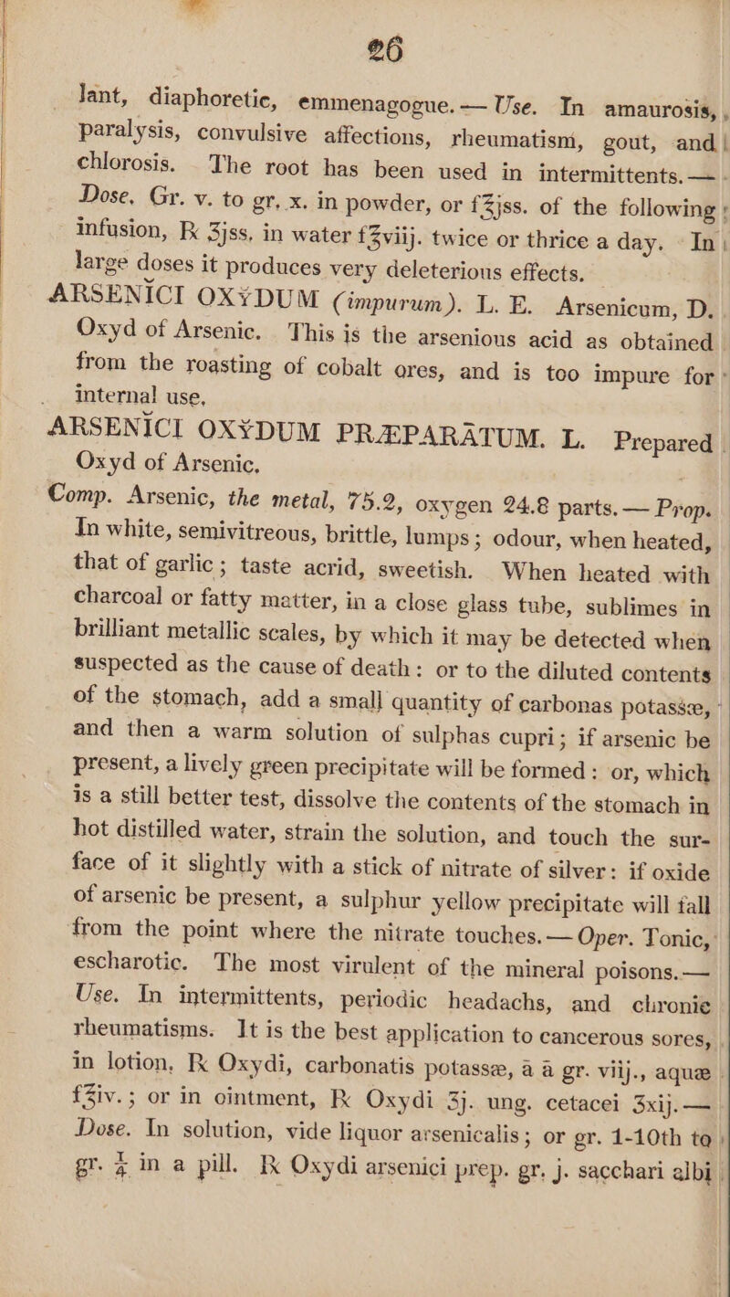 lant, diaphoretic, emmenagogue.—— Use. In amaurosis, , paralysis, convulsive affections, rheumatism, gout, and| chlorosis. The root has been used in intermittents. — . Dose, Gr. v. to gr, x. in powder, or {3jss. of the following ; infusion, 3jss, in water f3viij. twice or thrice a day. In; large doses it produces very deleterious effects. ARSENICI OX¥DUM (impurum). L. E. Arsenicum, D. . Oxyd of Arsenic. . This is the arsenious acid as obtained from the roasting of cobalt ores, and is too impure for: interna! use, ARSENICI OXYDUM PREPARATUM. L, Prepared | Oxyd of Arsenic, Comp. Arsenic, the metal, 75.2, oxygen 24.8 parts. — Prop. In white, semivitreous, brittle, lumps; odour, when heated, that of garlic ; taste acrid, sweetish. When heated with charcoal or fatty matter, in a close glass tube, sublimes in ~ brilliant metallic scales, by which it may be detected when suspected as the cause of death: or to the diluted contents of the stomach, add a small quantity of carbonas potasse, ” and then a warm solution of sulphas cupri; if arsenic be present, a lively green precipitate will be formed : or, which is a still better test, dissolve the contents of the stomach in hot distilled water, strain the solution, and touch the sur- face of it slightly with a stick of nitrate of silver: if oxide of arsenic be present, a sulphur yellow precipitate will fall from the point where the nitrate touches. — Oper. Tonic, escharotic. The most virulent of the mineral poisons. — Use. In intermittents, periodic headachs, and chronie rheumatisms. It is the best application to cancerous sores, in lotion, K Oxydi, carbonatis potasse, a a gr. viij., aque. fZiv.; or in ointment, Kk Oxydi 3). ung. cetacei 3xij.— Dose. In solution, vide liquor arsenicalis; or er. 1-10th to: I gr. g in a pill. Ik Oxydi arsenici prep. gr. j. sacchari albi_