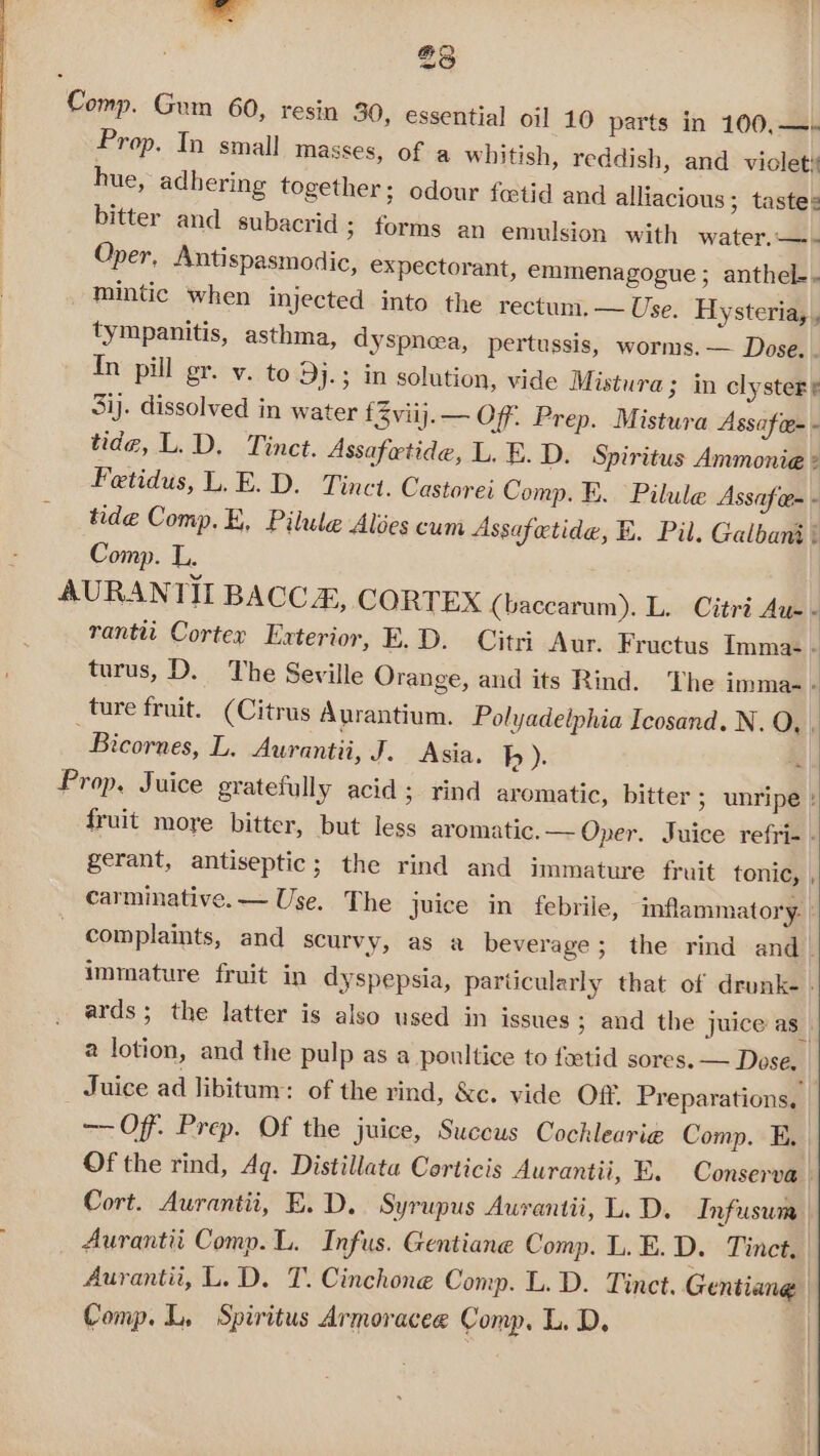 23 Comp. Gum 60, resin 30, essential oil 10 parts in 100,—. Prop. Tn small masses, of a whitish, reddish, and violet hue, adhering together; odour fcetid and alliacious; taste: bitter and subacrid 3 forms an emulsion with water.—- Oper, Antispasmodic, expectorant, emmenagogue ; anthel-- mintic when injected into the rectum. — Use. Hysteria, , tympanitis, asthma, dyspnea, pertussis, worms. — Dose. . In pill gr. v. to Dj.; in solution, vide Mistura; in clystere 3ij. dissolved in water {viij.— Off. Prep. Mistura Assafces - tide, L.D. Tinet. Assafatide, L. E.D. Spiritus Ammonie - Fetidus, L.E.D. Tinct. Castorei Comp. E. Pilule Assafer - tide Comp. E, Pilule Alées cum Assafetide, E. Pil. Galbant : Comp. L. ) AURANTII BACCE, CORTEX (baccarum). L. Citré Aus - rantit Cortex Exterior, E.D. Citri Aur. Fructus Imma- A turus, D. The Seville Orange, and its Rind. The imma- : ture fruit. (Citrus Aurantium. Polyadelphia Icosand. N. QO, . Bicornes, L. Aurantii, J. Asia. h ). “. Prop, Juice gratefully acid ; rind aromatic, bitter ; unripe: fruit more bitter, but less aromatic.— Oper. Juice refri- . gerant, antiseptic; the rind and immature fruit tonic, , carminative. — Use. The juice in febrile, mflammatory. | complaints, and scurvy, as a beverage; the rind and_ immature fruit in dyspepsia, particularly that of drunk- » ards; the latter is also used in issues ; and the juice as a lotion, and the pulp as a poultice to fetid sores. — Dose. Juice ad libitum: of the rind, &amp;c. vide Off. Preparations, —— Off. Prep. Of the juice, Succus Cochlearie Comp. E. Of the rind, Ag. Distillata Corticis Aurantii, FE. Conserva Cort. Aurantii, E.D. Syrupus Aurantii, L. D. Infusum | Aurantii Comp. L. Infus. Gentiane Comp. L. E. D. Tinct. Aurantii, L.D. T. Cinchone Comp. L. D. Tinct. Gentiang | Comp. L, Spiritus Armoracee Comp, L. D,