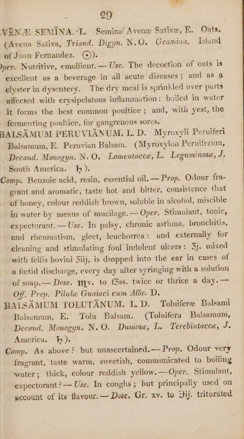 VEN SEMINA.-L. Semina‘ Avene Sative, E. Oats. (Avena Sativa, Triand. Digyn. N.O, Graminu. Island of Juan Fernandez. @)). | ner. Nutritive, emollient. — Use. The decoction of oats is excellent as a beverage in all acute diseases ; and as a _ clyster in dysentery. The dry meal is sprinkled over parts affected with erysipelatous inflammation : boiled in water it forms the best common poultice ; and, with yest, the fermenting poultice, for gangrenous sores. | BALSAMUM PERUVIANUM. L. D. Myroxyli Peruiferi Balsamum, E. Peruvian Balsam. (Myroxylon Peruiferum, — Decand. Monogyn. N.O. Lomentacee, L. Leguminose, J, South America. }). Comp. Benzoic acid, resin, essential oil.— Prop. Odour fra- - grant and aromatic, taste hot and bitter, consistence that . of honey, colour reddish brown, soluble in alcohol, miscible in water by means of mucilage. — Oper, Stimulant, tonic, expectorant.— Use. In palsy, chronic asthma, bronchitis, and rheumatism, gleet, leuchorrea: and externally for cleaning and stimulating foul indolent ulcers: 3y. mixed with fellis bovini 3iij, is dropped into the ear in cases of a foetid discharge, every day after syringing with a solution of soap.— Dose. hv. to f3ss. twice or thrice a day.— Off. Prep. Pilule Guaiaci cum Alée. D. BALSAMUM TOLUTANUM. L.D. Toluifere Balsami Balsamum, E. Tolu Balsam. (Toluifera Balsamum, Decand, Monogyn. N.O. Dumose, L. Terebintacee, J. America. h). Comp. As above? but unascertained.— Prop. Odour very fragrant, taste warm, sweetish, communicated to boiling water; thick, colour reddish yellow. — Oper. Stimulant, expectorant ?— Use. In coughs ; but principally used on account of its flavour.— Dose. Gr. xv. to Dij. triturated