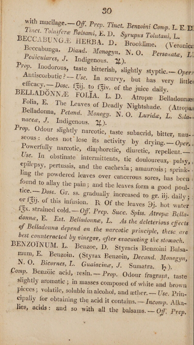 with mucilage,— Off, Prep. Tinct. Benzoini Comp. L. E. Tinct. Toluifere Balsami, E. D. Syrupus Tolutani, L. BECCABUNG&amp; HERBA. D. Brooklime. (Veronicz Beccabunga. Diand. Monogyn. N. O. Personate, Li Pediculares, J, Indigenous. 2). Prop, Inedorous, taste bitterish, slightly styptic. -— Opery Antiscorbutic ?— Use, In scurvy, but has very little ellicacy. — Dose. f3ij. to fZiv. of the juice daily. BELLADONN &amp; FOLIA. I. D, Atrope Belladonnas Folia, E. The Leaves of Deadly Nightshade. (Atropas Belladonna, Petand. Monogy. N. O. Luride, L. Svlas nace@, J. Indigenous, 2): ) Prop. Odour slightly narcotic, taste subacrid, bitter, nau- - seous: does not’ lose its activity by drying. — Oper, . Powerfully narcotic, diaphoretic, diuretic, repellent. — - Use. In obstinate’ intermittents, tic douloureux,. palsy, , epilepsy, pertussis, and the cachexia ; amaurosis ; sprink- - ing the powdered leaves over cancerous sores, has been | found to allay the pain; and the leaves form a good poul- . tice. — Dose. Gy. ss. gradually increased to gr. ij. daily 3: or £31). of this infusion. R OF the leaves Dj. hot water {3x. strained cold.— Off. Prep. Suce. Spiss. Atrope Bella- donne, E. Ext. Belladonne, L. As the deleterious effects of Belladonna depend on the narcotic principle, these are best counteracted by vinegar, after evacuating the stomach. BENZOINUM. L. Benzoe, D. Styracis Benzoini Balsa- mum, E. Benzoin. (Styrax Benzoin, Decand. Monegyn, | N.O. Bicornes, L, Guaiacine, J. Sumatra. b ). Comp. Benzdic acid, resin. — Prop. Odour fragrant, taste slightly aromatic ; in masses composed of white and brown picces ; volatile, soluble in alcohol, and atlier.— Use. Prin- cipally for obtaining the acid it contains. — Incomp. Alka~ lies, acids: and so with all the balsams. — Off, Prep. 0)