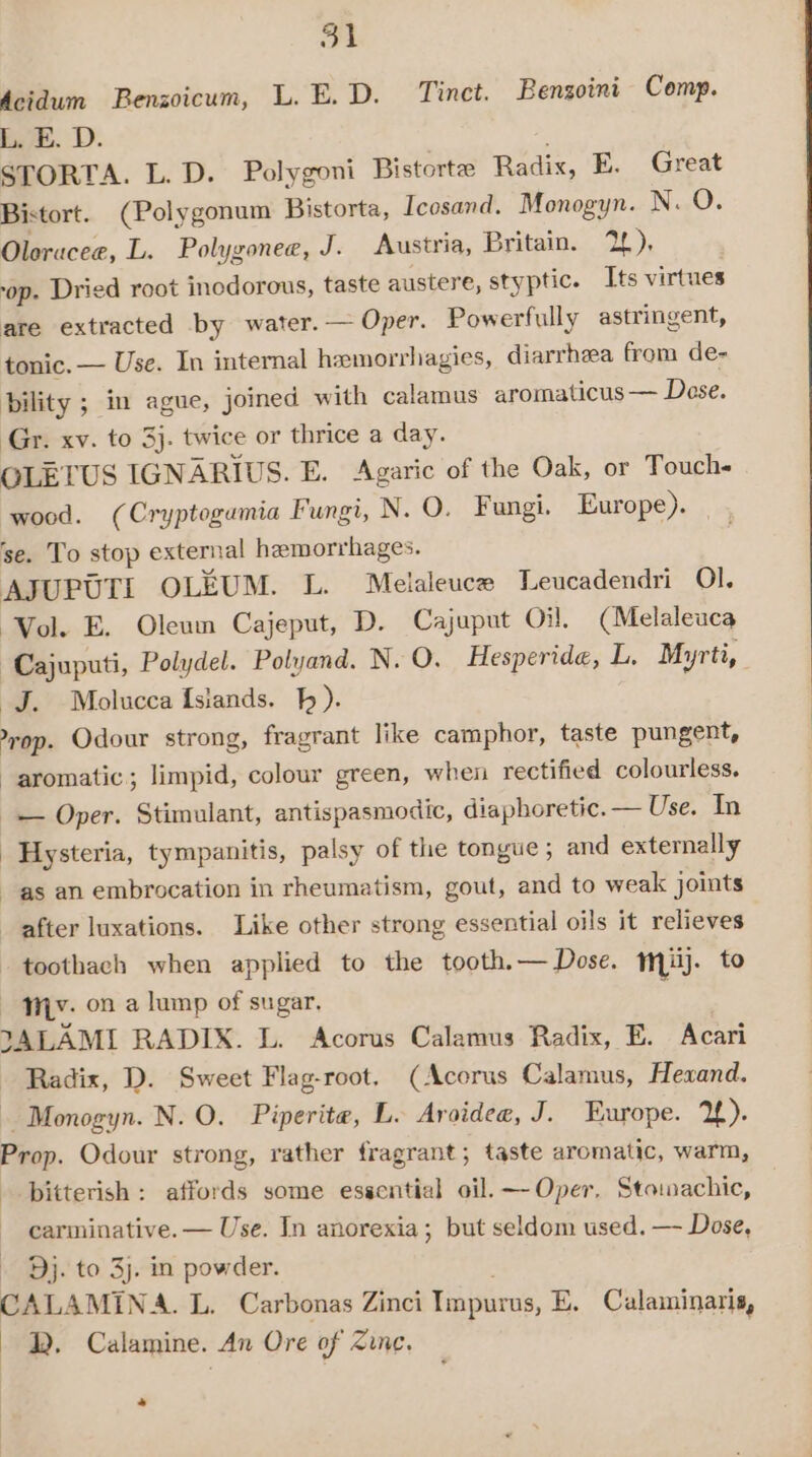 dcidum Benzoicum, L.E.D. Tinct. Bengoini Comp. L. E. D. STORTA. L. D. Polygoni Bistortz Radix, E. Great Bistort. (Polygonum Bistorta, Icosand. Monogyn. N. O. Oloracee, L. Polygonee, J. Austria, Britain. pia op. Dried root inodorous, taste austere, styptic. Its virtues are extracted by water. — Oper. Powerfully astringent, tonic. — Use. In internal heemorrhagies, diarrhea from de- bility ; in ague, joined with calamus aromaticus — Dese. Gr. xv. to 3}. twice or thrice a day. QLETUS IGNARIUS. E. Agaric of the Oak, or Touch- wood. (Cryptogamia Fungi, N. O. Fungi. Europe). se. To stop external hemorrhages. AJUPUTI OLEUM. L. Melaleuce Leucadendri Ol. Vol. E. Oleum Cajeput, D. Cajuput Oi, (Melaleuca Cajuputi, Polydel. Polyand. N. O. Hesperide, L. Myrti, J. Molucca {siands. h ). nike: Odour strong, fragrant like camphor, taste pungent, aromatic; limpid, colour green, when rectified colourless. — Oper. Stimulant, antispasmodic, diaphoretic. — Use. In Hysteria, tympanitis, palsy of the tongue ; and externally as an embrocation in rheumatism, gout, and to weak joints after luxations. Like other strong essential oils it relieves toothach when applied to the tooth. — Dose. mM). to My. ona lump of sugar. JALAMI RADIX. L. Acorus Calamus Radix, E. Acari Radix, D. Sweet Flag-root. (Acorus Calamus, Hexand. -Monogyn. N. O. Piperite, L. Aroidee, J. Europe. 2). Prop. Odour strong, rather fragrant; taste aromatic, warm, bitterish: affords some essential oil. — Oper. Stomachic, carminative. — Use. In anorexia; but seldom used. —- Dose, - Dj. to 3j. in powder. CAL: AMINA. L. Carbonas Zinci Impurus, E. Cualaminaris, 2. Calamine. An Ore of Zinc. os