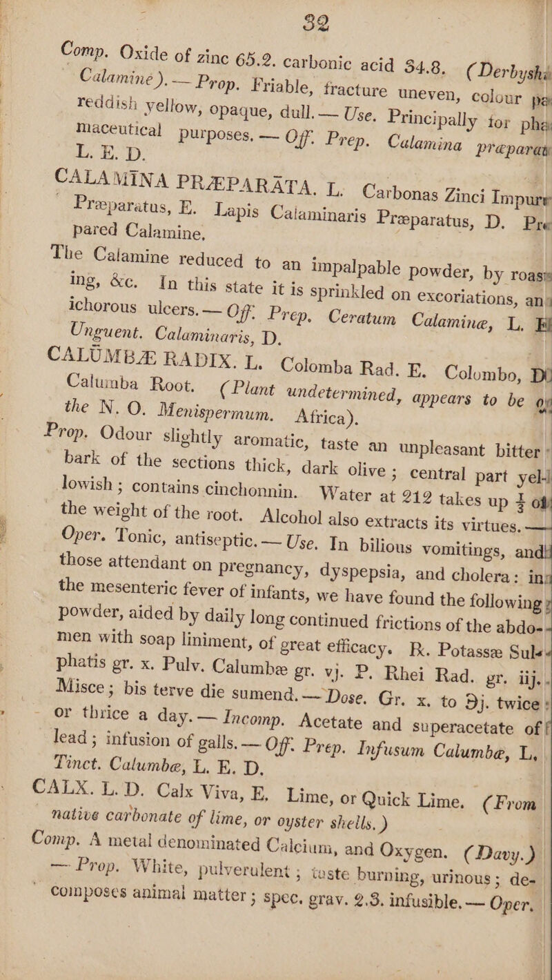 Comp. Oxide of zinc 65.2. carbonic acid 34.8. ( Derbyshé Calamine ).— Prop. Friable, fracture uneven, | reddish yellow, opaque, dull, — | Maceutical purposes, — Off, P; LED. | CALAMINA PREPARATA, I, Carbonas Zinci Impure ' Presparatus, E. Lapis Caiaminaris Preparatus, D. Pre pared Calamine, The Calamine reduced to an impalpable powder, by roasw ing, &amp;c. In this state it is sprinkled on excoriations, an+ ichorous ulcers. — O77; Prep, Ceratum Calamine, L, Fi Unguent. Calaminaris, D. | CALUMB RADIX. L. Colomba Rad. E. Columbo, Dd Calumba Root. ( Plant undetermined, appears to be op the N. O. Menispermum. Africa). : Prop. Odour slightly aromatic, taste an unpleasant bitter ° ' bark of the sections thick, dark olive ; central part yell lowish ; contains cinchonnin. Water at 212 takes up 4 of the weight of the root. Alcohol also extracts its virtues. — Oper. Tonic, antiseptic. — Use, In bilious vomitings, andi those attendant on pregnancy, dyspepsia, and cholera: ina the mesenteric fever of infants, we have found the following 7 powder, aided by daily long continued frictions of the abdo- men with soap liniment, of great efficacy. B. Potassz Sule: phatis gr. x. Pulv. Calumbe gr. vj. P. Rhei Rad. er. ij. . Misce ; bis terve die sumend, ~~ Dose. Gr. x. to Dj. twice : » ~ or thrice a day.— Incomp. Acetate and superacetate of lead; infusion of galls. — Off. Prep. Infusum Calumbe, L, Tinct. Calumbe, L. E. D. CALX. L.D. Calx Viva, E, Lime, or Quick Lime. (From native carbonate of lime, or oyster shells, ) | Comp. A metal denominated Calcium, and Oxygen. (Davy.) — Prop. White, pulverulent ; taste burning, urinous; de- - Composes animal matter ; spec. grav. 2.3. infusible.— Oper, colour pe Use. Principally tor phe, ep. Calamina Preparay ei