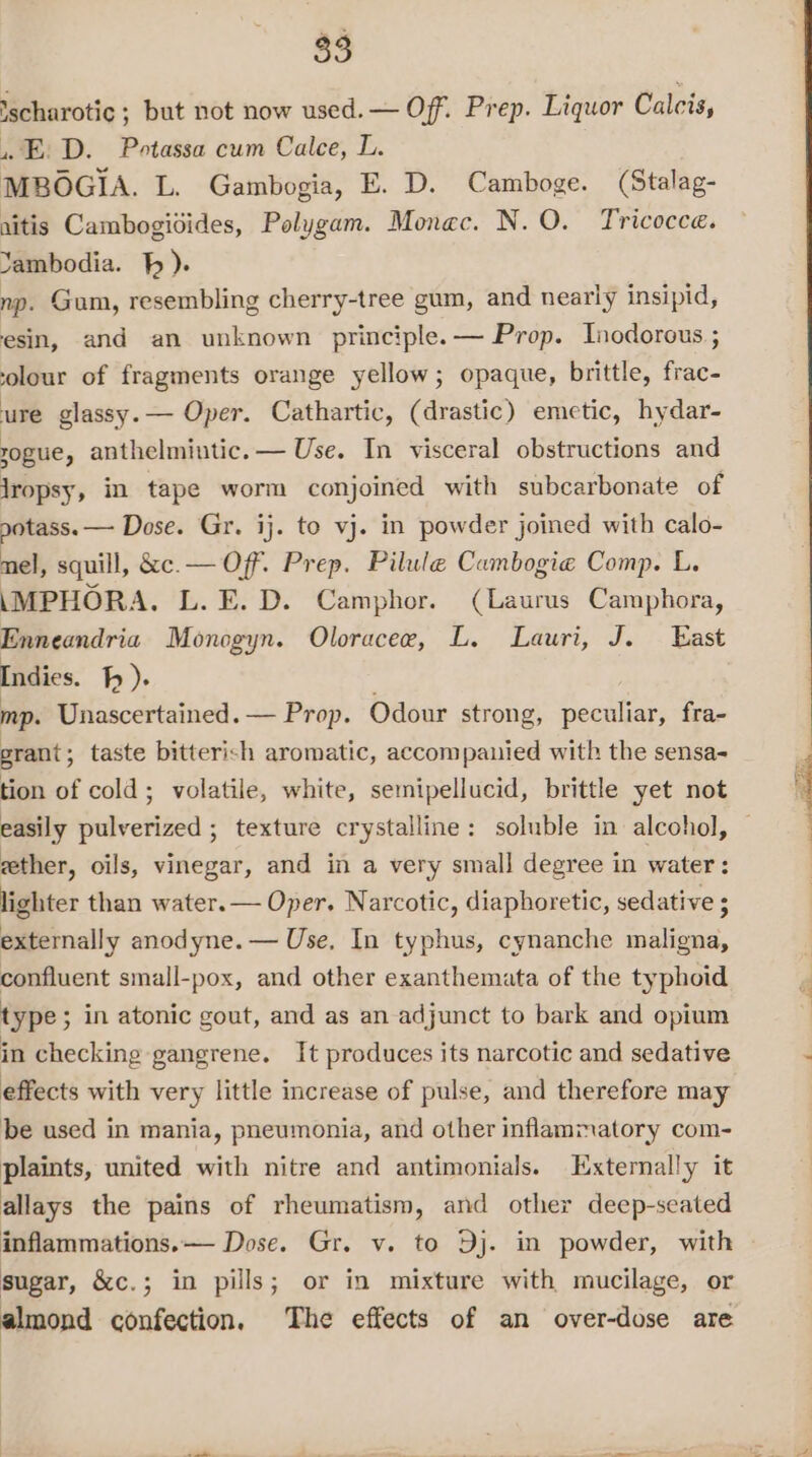 2, ‘scharotic ; but not now used. — Off. Prep. Liquor Calcis, .E: D. Potassa cum Calce, L. MBOGIA. L. Gambogia, E. D. Camboge. (Stalag- ritis Cambogidides, Polygam. Monac. N.O. Tricocce. Yambodia. } ). np. Gum, resembling cherry-tree gum, and nearly insipid, esin, and an unknown principle. — Prop. Inodorous.; solour of fragments orange yellow; opaque, brittle, frac- ure glassy. — Oper. Cathartic, (drastic) emetic, hydar- rogue, anthelmintic. — Use. In visceral obstructions and jropsy, in tape worm conjoined with subcarbonate of potass. — Dose. Gr. ij. to vj. in powder joined with calo- nel, squill, &amp;e.— Off. Prep. Pilule Cambogie Comp. L. \MPHORA. L.E.D. Camphor. (Laurus Camphora, Enneandria Monogyn. Oloracee, L. Lauri, J. East Indies. f ). mp. Unascertained.— Prop. Odour strong, peculiar, fra- grant ; taste bitterish aromatic, accompanied with the sensa- tion of cold; volatile, white, semipellucid, brittle yet not easily pulverized ; texture crystalline: soluble in alcohol, — gether, oils, vinegar, and in a very small degree in water: lighter than water. Oper. Narcotic, diaphoretic, sedative ; externally anodyne. — Use, In typhus, cynanche maligna, confluent small-pox, and other exanthemata of the typhoid type; in atonic gout, and as an adjunct to bark and opium in checking gangrene. It produces its narcotic and sedative effects with very little increase of pulse, and therefore may be used in mania, pneumonia, and other inflammatory com- plaints, united with nitre and antimonials. Externally it allays the pains of rheumatism, and other deep-seated inflammations.— Dose. Gr. v. to Dj. in powder, with sugar, &amp;c.; in pills; or in mixture with mucilage, or almond confection, The effects of an over-dose are