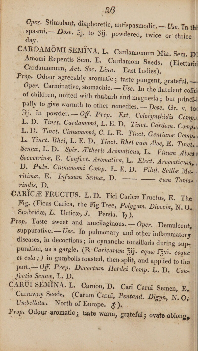 Oper. Stimulant, diaphoretic, antispasmodic, — Use, Tn the ‘Spasmi.— Dose. 3}. to 3ij. powdered, twice or thrice day. CARDAMOMI SEMINA, L. Cardamomum Min, Sem. De Amomi Repentis Sem. E, Cardamom Seeds, (Elettarid Cardamomum, Act. Soc. Linn. East Indies), . Prop. Odour agreeably aromatic ; taste pungent, grateful, —. Oper. Carminative, stomachic, — Use, Iu the flatulent colic of children, united with rhubarb and magnesia ; but princi-i pally to give warmth to other remedies. — Dose. Gr. v. tax Dj. in powder. — Of”. Prep. Ext. Colocynthidis Comp, LL.D. Tinct. Cardamomi, L. E.D. Tinct. Cardam. Comp: L.D. Tinct. Cinnamomi, C.L. E. Tinct, Gentiane Comps. L. Tinct. Rhei, L.E.D. Tinct. Rhei cum Aloe, E. Tinct.. Senne, L. D. Spir. Etheris Aromaticus, L. Vinum Aloess Soccotring, E. Confect. Aromatica, L. Elect, Aromaticum, , D. Pulv. Cinnamomi Comp. Lo E.D. Pilul. Scille Maa. ritime, E. Infusum pene 4). rindis, D. CARICE FRUCTUS. L.D. Fici Carice Fructus, E. The Fig. (Ficus Carica, the Fig Tree, Polygam. Dioecia, N. OQ. Scabride, L. Urtice, J. Persia. b). Prop. Taste sweet and mucilaginous, — Oper. Demulcent, “suppurative. — Use. In pulmonary and other inflammatory diseases, in decoctions ; in cynanche tonsillaris during sup- _ puration, as a gargle. (Kk Caricarum 3ij. aque f3vi. coque et cola; ) in gumboils roasted, then. split, and applied to the part.— Off. Prep. Decoctum Hordei Comp. L. D. Cons fectio Senne, L. D. CARUIL SEMINA. L. Caruon, D. Cari Carui Semen, E,. Carraway Seeds, (Carum Carui, Pentand. Digyn, N. O; Umbellate. North of Europe. Li i Prop. Odour aromatic ; taste warn, grateful ; ovate oblong, | cum Tamae \