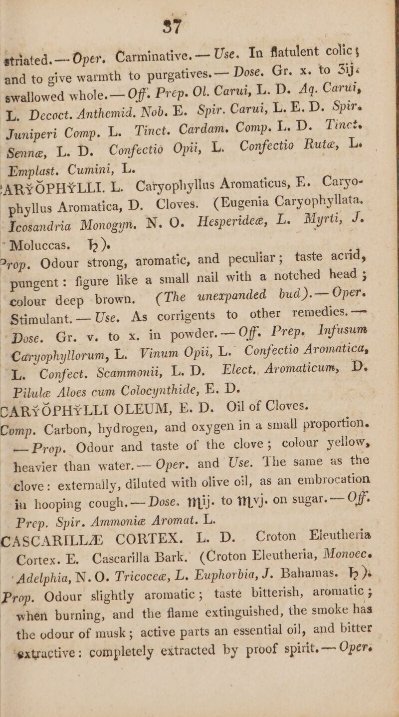 striated. —- Oper. Carminative. — Use. In flatulent colic 3 and to give warmth to purgatives. — Dose. Gr. x. to 3ij« swallowed whole.— Off. Prep. Ol. Carui, L. D. Ag. Carut, L. Decoct. Anthemid, Nob. E. Spi. Carui, L. E. D. Spire Juniperi Comp. L. Tinct. Cardam. Comp. L. D. Tinet. “Senne, L. D. Confectio Opi, L. Confectio Rute, L. ~Emplast. Cumini, L. ‘ARYOPHYLLI. L. Caryophyllus Aromaticus, E. Caryo- _phyllus Aromatica, D. Cloves. (Eugenia Caryophyllata. ‘Icosandria Monogyn. N. O. Hesperidee, L. Myrti, J. *Moluccas. fh) ; ) ?rop. Odour strong, aromatic, and peculiar; taste acrid, “pungent: figure like a small nail with a notched head ; “eolowr deep brown, ( The unexpanded bud ).— Oper. | Stimulant. — Use. As corrigents to other remedies. — “Dose. Gr. v. to x. in powder. — Off. Prep, Infusum — Caryophyllorum, L. Vinum Opii, L. Confectio Aromatica, L. Confect. Scammonii, L. D. Elect.. Aromaticum, D. Pilule Aloes cum Colocynthide, E. D. CARYOPHYLLI OLEUM, E. D. Oil of Cloves. Comp. Carbon, hydrogen, and oxygen in a small proportion. — Prop. Odour and taste of the clove; colour yellow, heavier than water.— Oper. and Use. ‘Ihe same as the clove: externally, diluted with olive oil, as an embrocation in hooping cough. — Dose. mij. to tMvj. on sugar. — Off Prep. Spir. Ammonia Aromat. L. CASCARILLZ CORTEX. L. D. Croton Eleutheria Cortex. E. Cascarilla Bark. (Croton Eleutheria, Monoec. Adelphia, N.O. Tricocee, L. Euphorbia, J. Bahamas. Tp )s Prop. Odour slightly aromatic ; taste bitterish, aromatic ; - when burning, and the flame extinguished, the smoke has the odour of musk; active parts an essential oil, and bitter ‘extractive: completely extracted by proof spirit. — Oper.