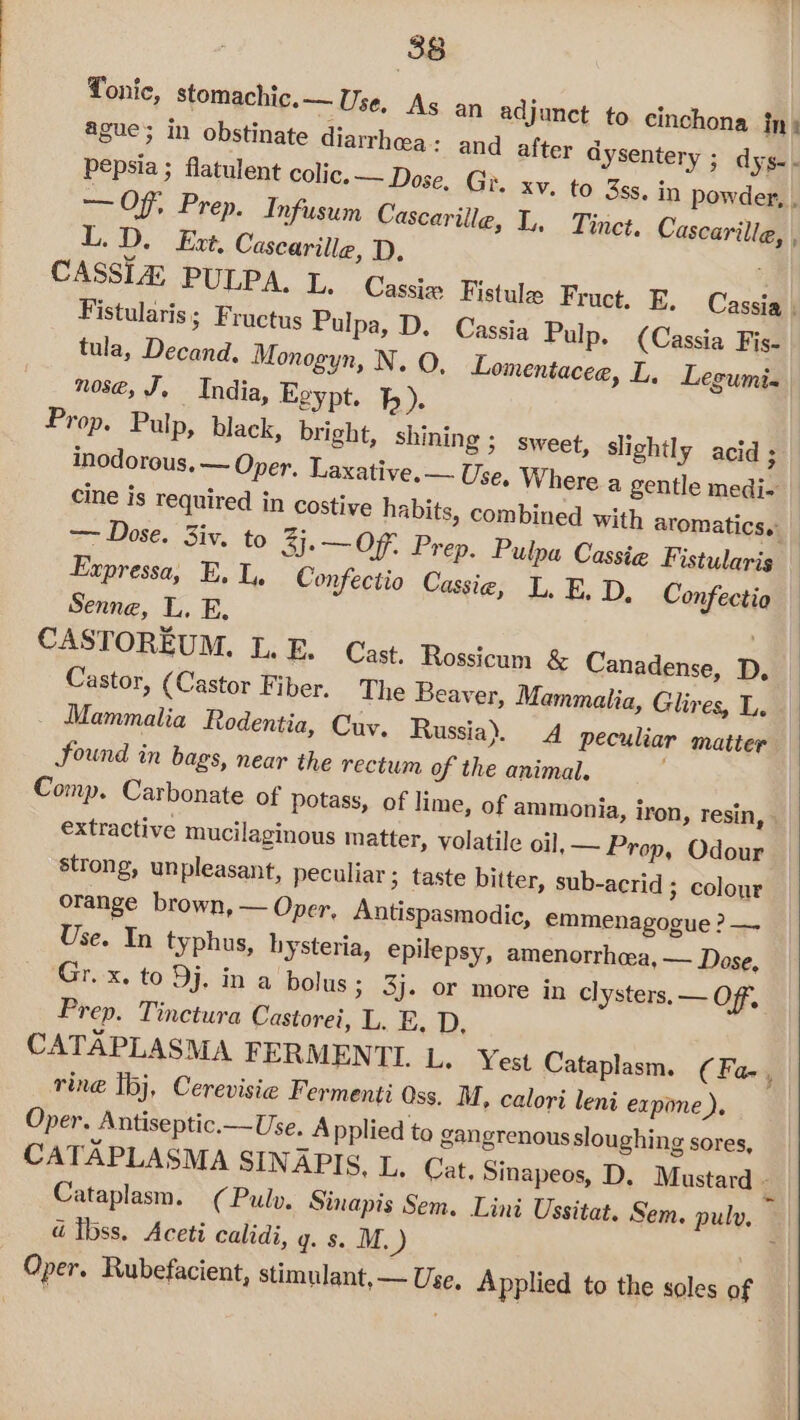 Tonic, stomachic.— Use, As an adjunct to cinchona int ague; in obstinate diarrhea: and after dysentery ; dys- - pepsia ; flatulent colic. — Dose, Gi. xv. to 3ss. in powder, . — Of. Prep. Infusum Cascarille, L, Tinct, Cascarille, L.D. Ext. Cascarille, D, CASSLA PULPA. L. Cassiw Fistula Fruct. E. Cassia , Fistularis; Fructus Pulpa, D. Cassia Pulp. (Cassia Fis- tula, Decand., Monogyn, N. O, Lomentacee, L, Legumi-« nose, J, India, Egypt. hb). Prop. Pulp, black, bright, shining ; sweet, slightly acid ; inodorous. — Oper, Laxative.— Use. Where a gentle medi- cine is required in costive habits, combined with aromatics. F Expressa, E. L, Confectio Cassie, L. E. D, Confectio Senne, L. E, CASTOREUM. L.E. Cast. Rossicum &amp; Canadense, D, Castor, (Castor Fiber. The Beaver, Mammalia, Glires, L. Mammalia Rodentia, Cuv. Russia). A peculiar matter found in bags, near the rectum of the animal. Comp. Carbonate of potass, of lime, of ammonia, iron, resin, » extractive mucilaginous matter, volatile oil, — Prop, Odour strong, unpleasant, peculiar ; taste bitter, sub-acrid ; colour orange brown, — Oper, Antispasmodic, emmenagogue ? — Use. In typhus, hysteria, epilepsy, amenorrhcea, — Dose, Gr. x. to Dj, in a bolus; 3j. or more in clysters. — OF, Prep. Tinctura Castorei, L. E, D, CATAPLASMA FERMENTL L. Yest Cataplasm. ¢ Fa- ring Ibj, Cerevisie Fermenti Oss. M, calori leni expone ). Oper. Antiseptic.—Use. Applied to gangrenous sloughing sores, CATAPLASMA SINAPIS, L. Cat. Sinapeos, D. Mustard - d Ibss. Aceti calidi, g. s. M.) Oper. Rubefacient, stimulant, — Use, Applied to the soles of