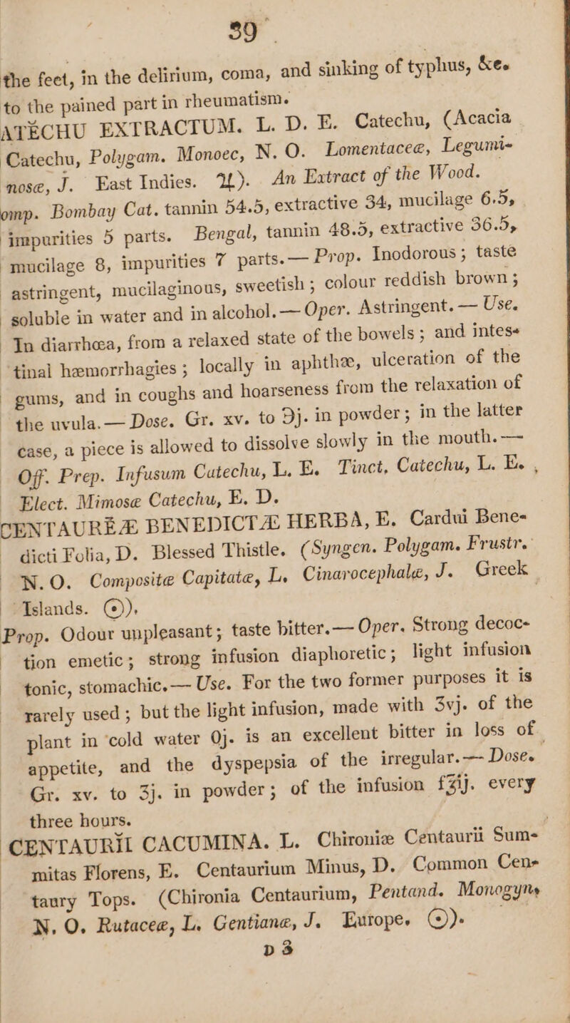 the feet, in the delirium, coma, and sinking of typhus, kee to the pained part in rheumatism. ATECHU EXTRACTUM. L. D. E. Catechu, (Acacia Catechu, Polygam. Monoec, N. O. Lomentacee, Legumi- ‘nose, J. East Indies. 2). An Extract of the Wood. . omp. Bombay Cat. tannin 54.5, extractive 34, mucilage 6.5, ‘impurities 5 parts. Bengal, tannin 48.5, extractive 36.5, ‘mucilage 8, impurities 7 parts. — Prop. Inodorous ; taste astringent, mucilaginous, sweetish ; colour reddish brown 3 soluble in water and in alcohol. — Oper. Astringent. — Use. Tn diarrhea, from a relaxed state of the bowels ; and intes+ “tinal hemorrhagies ; locally in aphthe, ulceration of the gums, and in coughs and hoarseness from the relaxation of the uvula.— Dose. Gr. xv. to Dj. in powder ; in the latter case, a piece is allowed to dissolve slowly in the mouth.— — OF. Prep. Infusum Cutechu, L. E. Tinct, Catechu, LE, Elect. Mimose Catechu, E. D. CENTAUREZ BENEDICT HERBA, E. Cardui Bene- dicti Folia, D. Blessed Thistle. (Syngen. Polygam. Frustr. N.O. Composite Capitate, L. Cinarocephale, J. Greek | Tslands. ©). . Prop. Odour unpleasant ; taste bitter. — Oper. Strong decoc- tion emetic; strong infusion diaphoretic ; light infusion tonic, stomachic.— Use. For the two former purposes it is -yarely used ; but the light infusion, made with 3vj. of the plant in ‘cold water Qj. is an excellent bitter in loss of appetite, and the dyspepsia of the irregular. — Dose. Gr. xv. to 3j. in powder; of the infusion fZij. every three hours. ‘CENTAURI CACUMINA. L. Chironie Centaurii Sum- mitas Florens, E. Centaurium Minus, D. Common Cen- -taury Tops. (Chironia Centaurium, Pentand. Monogyns N. O. Rutacee, L. Gentiane, J. Europe. ©). D3