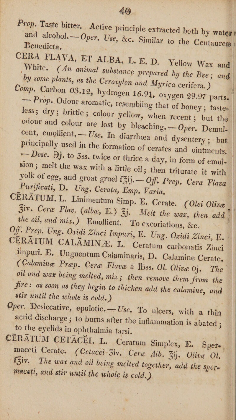 460 Prop. Taste bitter. Active principle extracted both by water + and alcohol. — Oper, Use, &amp;c. Similar to the Centaurea ; Benedicta. . : CERA FLAVA, ET ALBA. I. E.D. Yellow Wax and. White. (An animal substance prepared by the Bee; and by some plants, as the Ceroxylon and Myrica cerifera, J Comp. Carbon 03.12, hydrogen 16.91, oxygen 29.97 parts. — Prop. Odour aromatic, resembiing that of honey ; taste. less; dry; brittle 3 Colour yellow, when recent ; but the odour and colour are lost by bleaching, — Oper, Demul- cent, emollient. — Use, In diarrhea and dysentery ; but principally used in the formation of cerates and ointments, — ~~ Dose, Dj. to 3ss. twice or thrice a day, in form of emul- sion; melt the wax with a little oil; then triturate it with yolk of egg, and groat gruel f3ij.— OF, Prep. Cera Flava Purificati, D. Ung. Cerata, Emp. Varia. | CERATUM, L. Linimentum Simp. E. Cerate. (Olei Oliva _ Ziv. Cereé Flav. (albe, E.) 3j. Melt the wax, then add | the oil, and mix, ) Emollient. To exCoriations, &amp;c. Of. Prep. Ung. Oxidi Zinci Impuri, E. Ung. Oxidi Zinci, E, * CERATUM CALAMIN &amp;,. L. Ceratum carbonatis Zinci impuri. E. Unguentum Calaminaris, D. Calamine Cerate. ( Calamine Prep. Cere Flave a tbss. Ol. Olive 0j.. The oil and war being melted, mia; then remove them from the fire: as soon as they begin to thicken add the calamine, and stir until the whole is cold. ) Oper. Desiccative, epulotic.— Use. To ulcers, with a thin acrid discharge ; to burns after the inflammation is abated ; to the eyelids in ophthalmia tarsi. CERATUM CETACEI. L. Ceratum Simplex, E. Sper. maceti Cerate. (Cetacei-3iv. Cerg Alb. Zij. Olive Ol, fiv. The wa and oil being melted together, add the Sper= maceti, and stir until the whole is cold.)