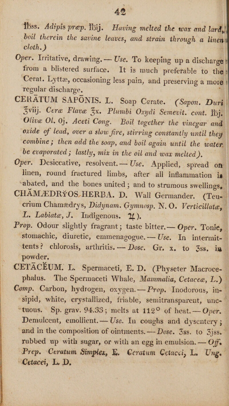 bss. Adipis prep. Thij. Having melted the wax and lard,| boil therein the savine leaves, and strain through a linen cloth.) Oper. Irritative, drawing. — Use. To keeping up a discharge from a blistered surface. It is much preferable to the? ‘Cerat. Lytta, occasioning less pain, and preserving a more regular discharge. ‘ CERATUM SAPONIS. L. Soap Cerate. (Sapon. Duri I Sviij. Cere Flave 3x. Plumbi Oxydi Semevit. cont. Tbj. Olive Ol, 0}. Aceti Cong. Boil together the vinegar and oxide of lead, over a slow Sire, stirring constantly until they combine ; then add the soap, and boil again until the water. _ be evaporated ; lastly, mix in the oil and wax melted ). per. Desiccative, resolvent.— Use. Applied, spread off linen, round fractured limbs, after all inflammation ie ‘abated, and the bones united ; and to strumous swellings, _ CHAMA:DRY¥OS-HERBA. D. Wall Germander. (Teu- crium Chamedrys, Didynam. Gymnosp. N.O. Verticillate, L. Labiate, J. Indigenous. 2). Prop. Odour slightly fragrant ; taste bitter. — Oper. Tonie, stomachic, diuretic, emmenagogue.— Use. In intermit- tents? chlorosis, arthritis. — Dose. Gr. x. to 3ss. ig powder. CETACEUM. L. Spermaceti, E. D. (Physeter Macroce- phalus. The Spermaceti Whale, Mammalia, Cetacee, L.) Comp. Carbon, hydrogen, oxygen.— Prop. Inodorous, in- ‘sipid, white, crystallized, friable, semitransparent, unc-— “tuous. Sp. grav. 94.33; melts at 112° of heat.— Oper. Demulcent, emollient.— Use. In coughs and dysentery ; -and in the composition of ointments. — Dose. 3ss. to 3jss.” rubbed up with sugar, or with an egg in emulsion. — Off. Prep. Ceratum Simplex, E. @cratum Cetacci, L, Ung. Cetacei, L. D. *