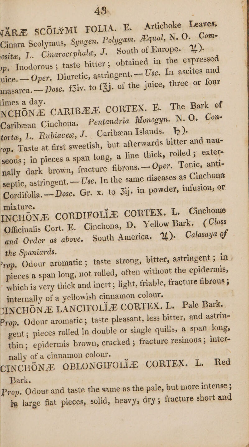 43: JAR SCOLYMI FOLIA. F. Artichoke Leaves. Cinara Scolymus, Syngen- Polygam. Aqual, N.O. Com- osite, L. Cinarocephale, J. South of Europe. 2). yp. Inodorous ; taste bitter; obtained in the expressed uice. — Oper. Diuretic, astringent. — Use. In ascites and ynasarca. — Dose. f3iv. to £3j. of the juice, three or four dimes a day. NCHONA CARIBAA CORTEX. E. The Bark of Caribean Cinchona. Pentandria Monogyn. N. O. Con- torte, L. Rubiacee, J. Caribean Islands. I). cop. Taste at first sweetish, but afterwards bitter and nau- ‘SEOUS ; in pieces a span long, a line thick, rolled; exter- nally dark brown, fracture fibrous. — Oper. Tonic, anti- septic, astringent. — Use. In the same diseases as Cinchons ‘Cordifolia.— Dose. Gr. x. to 3ij. in powder, infusion; or mixture. INCHONE CORDIFOLIZ CORTEX. 1. Cinchonee -Officinalis Cort. E. Cinchona, D. Yellow Bark. (Class “and Order as above. South America. YU). Calasaya of - the Spaniards. yop. Odour aromatic ; taste strong, bitter, astringent 5 in, pieces a span long, not rolled, often without the epidermis, - which is very thick and inert ; light, friable, fracture fibrous 5 - jnternally of a yellowish cinnamon colour. ‘INCHON © LANCIFOLLE CORTEX. L, Pale Bark. Prop. Odour aromatic; taste pleasant, less bitter, and astrin- gent; pieces rolled in double or single quills, a span long, thin; epidermis brown, cracked ; fracture resinous ; inter- nally of a cinnamon colour. CINCHONE OBLONGIFOLIZ: CORTEX. L. Red Bark. Prop. Odour and taste the same as the pale, but more intense ; | im large flat pieces, solid, heavy, dry ; fracture short and