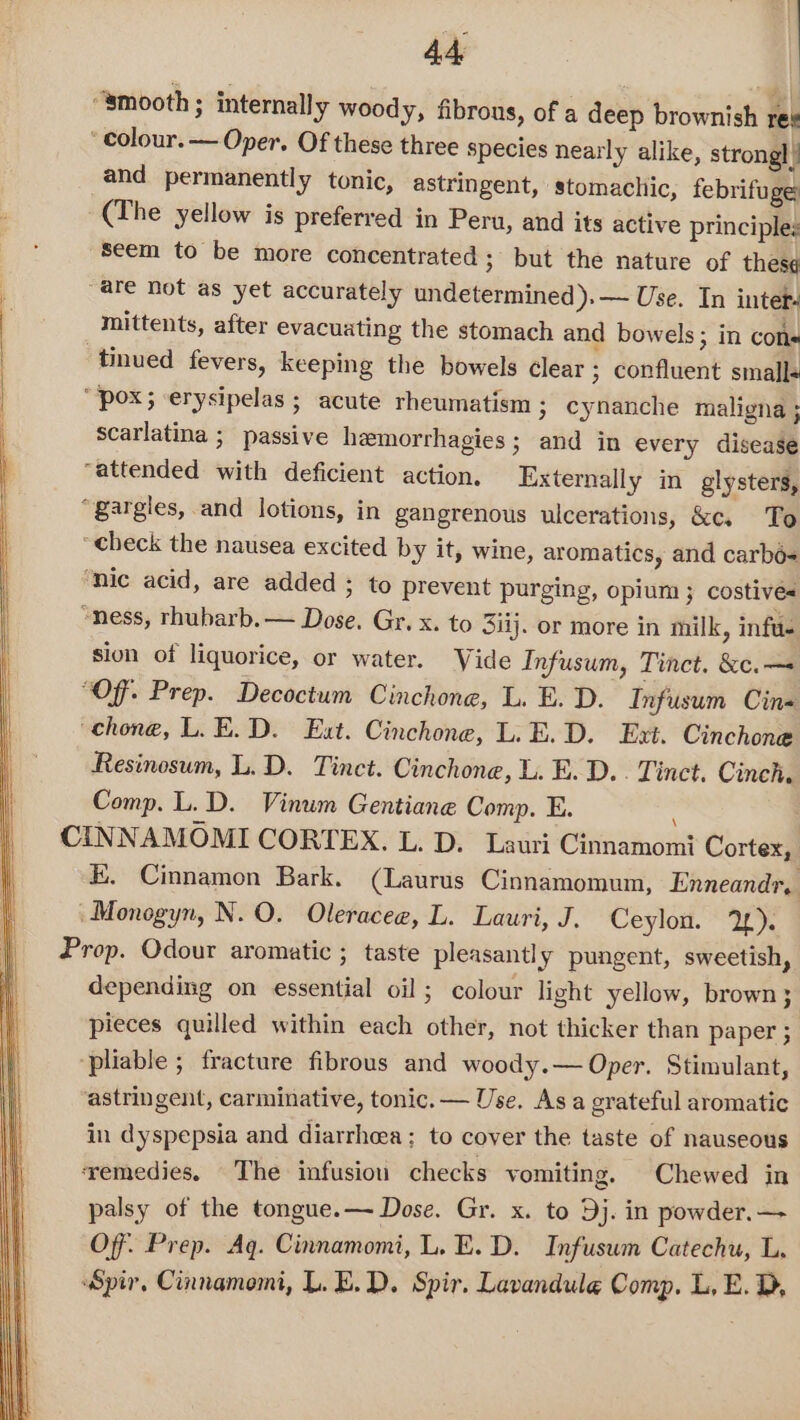 “smooth ; internally woody, fibrous, of a deep brownish res ‘colour. — Oper. Of these three species nearly alike, strongl i and permanently tonic, astringent, stomachic, febrifuge Seem to be more concentrated; but the nature of thes¢ “are not as yet accurately undetermined ).— Use. In intet- mittents, after evacuating the stomach and bowels; in cons tinued fevers, keeping the bowels clear ; confluent smalls scarlatina ; passive hemorrhagies ; and in every disease ‘nic acid, are added ; to prevent purging, opium; costives sion of liquorice, or water. Wide Infusum, Tinct. &amp;c.— “Of. Prep. Decoctum Cinchone, L. E. D. Infusum Cin- Resinosum, L. D. Tinct. Cinchone, L. E. D.. Tinct. Cinch. Comp. L. D. Vinum Gentiane Comp. E. \ KE. Cinnamon Bark. (Laurus Cinnamomum, Enneandr. Monogyn, N. O. Oleracea, L. Lauri, J. Ceylon. 2). depending on essential oil; colour light yellow, brown; pieces quilled within each other, not thicker than paper ; ‘pliable ; fracture fibrous and woody.— Oper. Stimulant, astringent, carminative, tonic. — Use. As a grateful aromatic in dyspepsia and diarrhea; to cover the taste of nauseous ‘remedies. The infusion checks vomiting. Chewed in palsy of the tongue. — Dose. Gr. x. to Dj. in powder. — Off. Prep. Aq. Cinnamomi, L. E.D. Infuswm Catechu, L. Spir, Cinnamomi, L.E.D. Spir. Lavandule Comp. L, E. D,