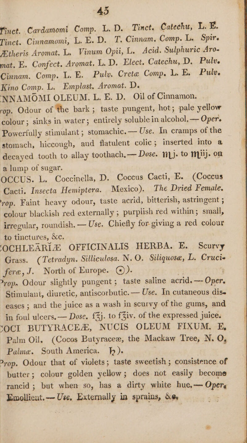 Finct. Cardamomi Comp. L. D. Tinct. Catechu, L. EB. Tinct. Cinnamomi, L. E. D, T. Cinnam. Comp. L. Spirs Etheris Aromat. L. Vinum Opii, L. Acid. Sulphuric Aro- mat. E. Confect. Aromat, L. D. Elect. Catechu, D. Pulv. Cinnam. Comp. L. E. Pulv. Crete Comp. LE, Pulv. Kino Comp. L. Emplast, Aromat. D. NNAMOMI OLEUM. L, E. D, Oil of Cinnamon. rop. Odour of the bark; taste pungent, hot; pale yellow colour; sinks in water; entirely soluble in alcohol. — Oper. Powerfully stimulant ; stomachic.— Use. In cramps of the stomach, hiccough, and flatulent colic; inserted into a decayed tooth to allay toothach,— Dose. 1i,j. to mj. on a lump of sugar. OCCUS. L. Coccinella, D. Coccus Cacti, E. (Coccus Cacti. Insecta Hemiptera. Mexico), The Dried Female. vop. Faint heavy odour, taste acrid, bitterish, astringent ; ‘colour blackish red externally ; purplish red within; small, irregular, roundish, — Use. Chiefly for- giving a red colour to tinctures, &amp;c. ‘OCHLEARIZ OFFICINALIS HERBA. E. Scurvy Grass. (Tetradyn. Silliculosa. N.O. Siliquose, L. Crucie fere, J. North of Europe. ©). ) “ &gt;rop, Odour slightly pungent; taste saline acrid. —- Oper. Stimulant, diuretic, antiscorbutic. — Use. In cutaneous dise eases ; and the juice as a wash in scurvy of the gums, and in foul ulcers. — Dose. £4}. to fZiv. of the expressed juice. XOCI BUTYRACEA, NUCIS OLEUM FIXUM. E, Palm Oil. (Cocos Butyracee, the Mackaw Tree, N. O, Palme. South America. hh). &gt;rop. Odour that of violets; taste sweetish ; consistence of butter; colour golden yellow; does not easily become rancid ; but when so, has a dirty white hue, — Opers - Emollient.— Use, Externally in sprains, de