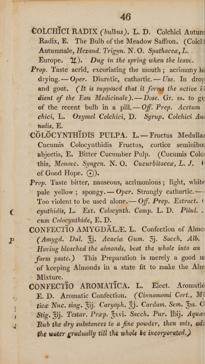 ~~ ~— * ‘ins COLCHICI RADIX (bulbus). L. D. Colchict Autum: Radix, E. The Bulb of the Meadow Saffron. (Colcl Autumnale, Hexrand. Trigyn. N.O. Spathacee, L. . Europe. 2£). Dug in the spring when the leave. Prop. Taste acrid, excoriating the mouth; acrimony ld drying. — Oper. Diuretic, cathartic.— Use. In drop and gout. (It is supposed that it forms the active ti dient of the Eau Medicinale).— Dose. Gr. ss. to gr of the recent bulb in a pill.—Of. Prep. Acetum chici, L. Oxymel Colchici, D. Syrup. Colchict Aw nalis, E. COLOCYNTHIDIS PULPA. L.— Fructus Medulla: Cucumis Colocynthidis Fructus, cortice seminibur abjectis, E. Bitter Cucumber Pulp. (Cucumis Cola: this, Monoec. Syngen. N.O. Cucurbitacee, L. J. 4 of Good Hope. @)). Prop. Taste bitter, nauseous, acrimonious ; light, white pale yellow ; spongy.— Oper. Strongly cathartic. —- Too violent to be used alone.— Off. Prep. Extract. | cynthidis, L. Eat. Colocynth. Comp. L. D. Pilul. .. cum Colocynthide, E. D. (Amygd. Dul. 3). Acacie Gum. 3}. Sacch, Alb. Having bleached the almonds, beat the whole into an form paste.) This Preparation is merely a good mi of keeping Almonds in a state fit to make the Alm Mixture. . CONFECTIO AROMATICA. L. Elect. Aromatié E. D. Aromatic Confection, (Cinnamomi Cort., Mi tice Nuc. sing. Zij. Caryoph. 2}. Cardam. Sem. 3ss. o Stig. Zij. Testar. Prep. 3xvi. Sacch. Pur. tbij. Aque: Rub the dry substances to a fine powder, then mix, adi the water gradually till the whole be incorporated.)